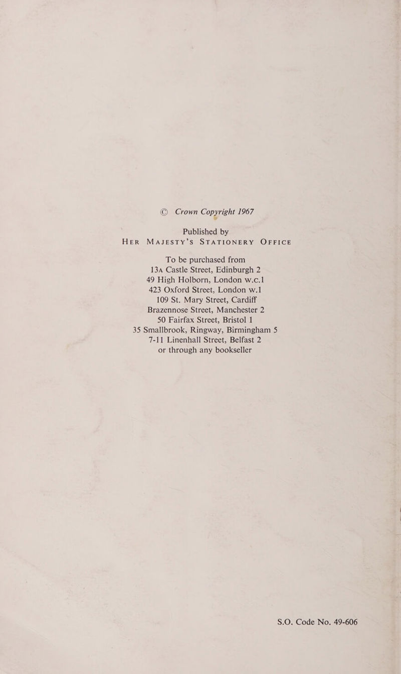 © Crown Copyright 1967 Published by HER MAJESTY’S STATIONERY OFFICE To be purchased from 134 Castle Street, Edinburgh 2 49 High Holborn, London w.c.1 423 Oxford Street, London w.1 109 St. Mary Street, Cardiff Brazennose Street, Manchester 2 50 Fairfax Street, Bristol 1 35 Smallbrook, Ringway, Birmingham 5 7-11 Linenhall Street, Belfast 2 or through any bookseller S.O. Code No. 49-606