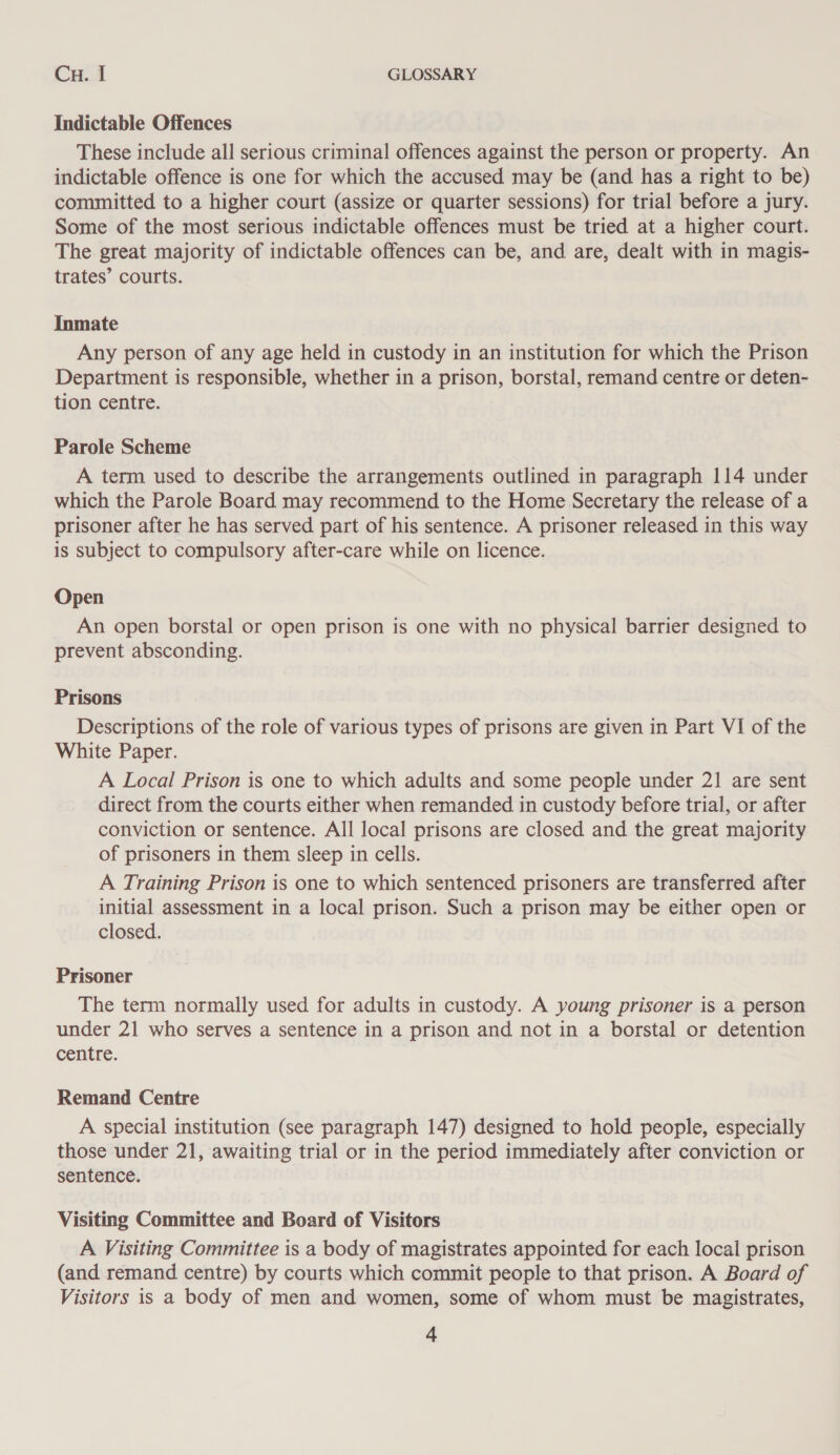 Cu..1 GLOSSARY Indictable Offences These include all serious criminal offences against the person or property. An indictable offence is one for which the accused may be (and has a right to be) committed to a higher court (assize or quarter sessions) for trial before a jury. Some of the most serious indictable offences must be tried at a higher court. The great majority of indictable offences can be, and are, dealt with in magis- trates’ courts. Inmate Any person of any age held in custody in an institution for which the Prison Department is responsible, whether in a prison, borstal, remand centre or deten- tion centre. Parole Scheme A term used to describe the arrangements outlined in paragraph 114 under which the Parole Board may recommend to the Home Secretary the release of a prisoner after he has served part of his sentence. A prisoner released in this way is subject to compulsory after-care while on licence. Open An open borstal or open prison is one with no physical barrier designed to prevent absconding. Prisons Descriptions of the role of various types of prisons are given in Part VI of the White Paper. A Local Prison is one to which adults and some people under 21 are sent direct from the courts either when remanded in custody before trial, or after conviction or sentence. All local prisons are closed and the great majority of prisoners in them sleep in cells. A Training Prison is one to which sentenced prisoners are transferred after initial assessment in a local prison. Such a prison may be either open or closed. Prisoner The term normally used for adults in custody. A young prisoner is a person under 21 who serves a sentence in a prison and not in a borstal or detention centre. Remand Centre A special institution (see paragraph 147) designed to hold people, especially those under 21, awaiting trial or in the period immediately after conviction or sentence. Visiting Committee and Board of Visitors A Visiting Committee is a body of magistrates appointed for each local prison (and remand centre) by courts which commit people to that prison. A Board of Visitors is a body of men and women, some of whom must be magistrates,