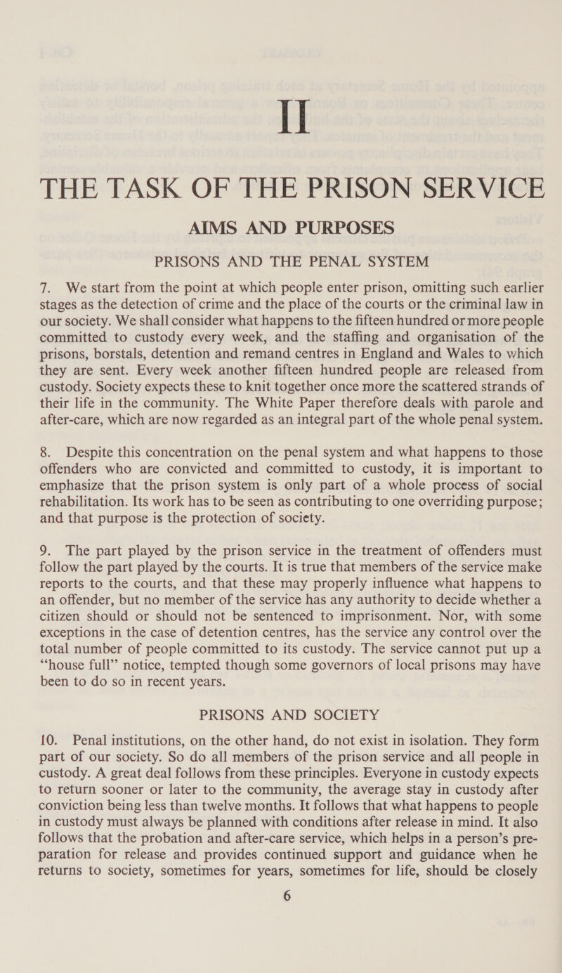 THE TASK OF THE PRISON SERVICE AIMS AND PURPOSES PRISONS AND THE PENAL SYSTEM 7. We start from the point at which people enter prison, omitting such earlier stages as the detection of crime and the place of the courts or the criminal law in our society. We shall consider what happens to the fifteen hundred or more people committed to custody every week, and the staffing and organisation of the prisons, borstals, detention and remand centres in England and Wales to which they are sent. Every week another fifteen hundred people are released from custody. Society expects these to knit together once more the scattered strands of their life in the community. The White Paper therefore deals with parole and after-care, which are now regarded as an integral part of the whole penal system. 8. Despite this concentration on the penal system and what happens to those offenders who are convicted and committed to custody, it is important to emphasize that the prison system is only part of a whole process of social rehabilitation. Its work has to be seen as contributing to one overriding purpose; and that purpose is the protection of society. 9. The part played by the prison service in the treatment of offenders must follow the part played by the courts. It is true that members of the service make reports to the courts, and that these may properly influence what happens to an offender, but no member of the service has any authority to decide whether a citizen should or should not be sentenced to imprisonment. Nor, with some exceptions in the case of detention centres, has the service any control over the total number of people committed to its custody. The service cannot put up a “‘house full” notice, tempted though some governors of local prisons may have been to do so in recent years. PRISONS AND SOCIETY {0. Penal institutions, on the other hand, do not exist in isolation. They form part of our society. So do all members of the prison service and all people in custody. A great deal follows from these principles. Everyone in custody expects to return sooner or later to the community, the average stay in custody after conviction being less than twelve months. It follows that what happens to people in custody must always be planned with conditions after release in mind. It also follows that the probation and after-care service, which helps in a person’s pre- paration for release and provides continued support and guidance when he returns to society, sometimes for years, sometimes for life, should be closely