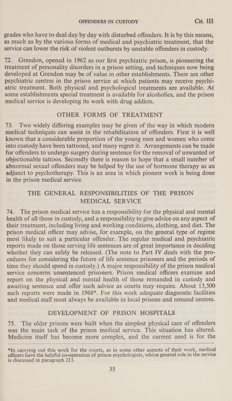 grades who have to deal day by day with disturbed offenders. It is by this means, as much as by the various forms of medical and psychiatric treatment, that the service can lower the risk of violent outbursts by unstable offenders in custody. 72. Grendon, opened in 1962 as our first psychiatric prison, is pioneering the treatment of personality disorders in a prison setting, and techniques now being developed at Grendon may be of value in other establishments. There are other psychiatric centres in the prison service at which patients may receive psychi- atric treatment. Both physical and psychological treatments are available. At some establishments special treatment is available for alcoholics, and the prison medical service is developing its work with drug addicts. OTHER FORMS OF TREATMENT 73. Two widely differing examples may be given of the way in which modern medical techniques can assist in the rehabilitation of offenders. First it is well known that a considerable proportion of the young men and women who come into custody have been tattooed, and many regret it. Arrangements can be made for offenders to undergo surgery during sentence for the removal of unwanted or objectionable tattoos. Secondly there is reason to hope that a small number of abnormal sexual offenders may be helped by the use of hormone therapy as an adjunct to psychotherapy. This is an area in which pioneer work is being done in the prison medical service. THE GENERAL RESPONSIBILITIES OF THE PRISON MEDICAL SERVICE 74. The prison medical service has a responsibility for the physical and mental health of all those in custody, and a responsibility to give advice on any aspect of their treatment, including living and working conditions, clothing, and diet. The prison medical officer may advise, for example, on the general type of regime most likely to suit a particular offender. The regular medical and psychiatric reports made on those serving life sentences are of great importance in deciding whether they can safely be released. (The note to Part IV deals with the pro- cedures for considering the future of life sentence prisoners and the periods of time they should spend in custody.) A major responsibility of the prison medical service concerns unsentenced prisoners. Prison medical officers examine and report on the physical and mental health of those remanded in custody and awaiting sentence and offer such advice as courts may require. About 13,500 such reports were made in 1968*. For this work adequate diagnostic facilities and medical staff must always be available in local prisons and remand centres. DEVELOPMENT OF PRISON HOSPITALS 75. The older prisons were built when the simplest physical care of offenders was the main task of the prison medical service. This situation has altered. Medicine itself has become more complex, and the current need is for the  *In carrying out this work for the courts, as in some other aspects of their work, medical officers have the helpful co-operation of prison psychologists, whose general role in the service is discussed in paragraph 211.