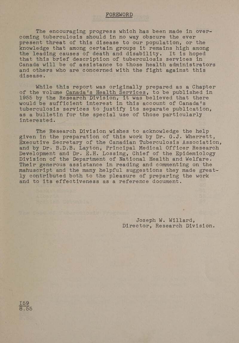 FOREWORD The encouraging progress which has been made in over- coming tuberculosis should in no way obscure the ever present threat of this disease to our population, or the knowledge that among certain groups it remains high among the leading causes of death and disability. It is hoped that this brief description of tuberculosis services in Canada will be of assistance to those health administrators and others who are concerned with the fight against this disease. While this report was originally prepared as a Chapter of the volume Canada's Health Services, to be published in 1955 by the Research Division, it was believed that there would be sufficient interest in this account of Canada's tuberculosis services to justify its separate publication, as a bulletin for the special use of those particularly interested. The Research Division wishes to acknowledge the help given in the preparation of this work by Dr. G.J. Wherrett, Executive Secretary of the Canadian Tuberculosis Association, ene by Dr B:DSbs Layton; Principal Medical Officer Reséarch Development and Dr. H.H. Lossing, Chief of the Epidemiology Division of the Department of National Health and Welfare. Their generous assistance in reading and commenting on the mahuscript and the many helpful suggestions they made great- ly contributed both to the pleasure of preparing the work and to its effectiveness as a reference document. Joseph W. Willard, Director, Research Division. KH Oo Xe)