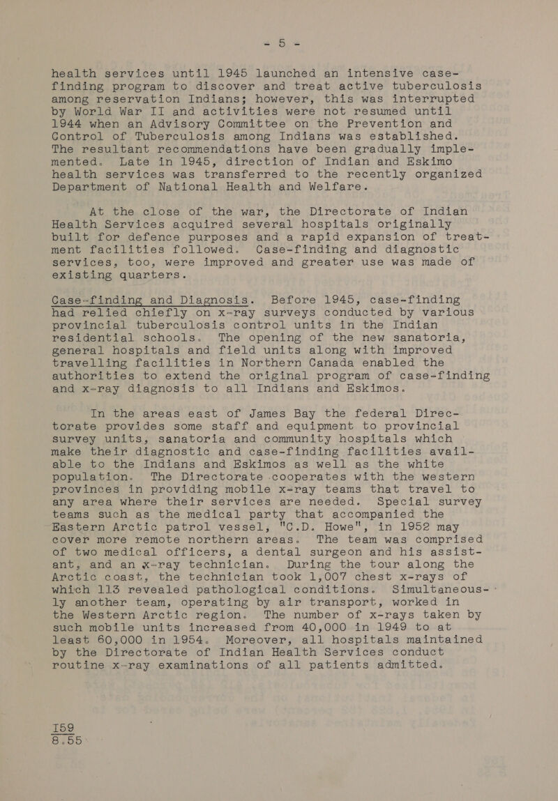 a &amp; &amp; health services until 1945 launched an intensive case- finding program to discover and treat active tuberculosis among reservation Indians; however, this was interrupted by World War II and activities were not resumed until 1944 when an Advisory Committee on the Prevention and Gontrol of Tuberculosis among Indians was established. The resultant recommendations have been gradually imple- mented. Late in 1945, direction of Indian and Eskimo health services was transferred to the recently organized Department of National Health and Welfare. At the.close of the war, the Directorate of Indian Health Services acquired several hospitals originally built for defence purposes and a rapid expansion of treat- ment facilities followed. Case-finding and diagnostic services, too, were improved and greater use was made of existing quarters. Case-finding and Diagnosis. Before 1945, case-finding had relied chiefly on x-ray surveys conducted by various provincial tuberculosis control units in the Indian residential schools. The opening of the new sanatoria, general hospitals and field units along with improved travelling facilities in Northern Canada enabled the authorities to extend the original program of case=finding and x-ray diagnosis to all Indians and Eskimos. In the areas east of James Bay the federal Direc- torate provides some staff and equipment to provincial survey units, sanatoria and community hospitals which make their. diagnostic and case-finding facilities avail- able to the Indians and Eskimos as well as the white population. The Directorate .cooperates with the western provinces in providing mobile x-ray teams that travel to any area where their services are needed. Special survey teams such as the medical party that accompanied the ~Bastern Arctic patrol vessel; C.D. Howe, in 1952 may cover more remote northern areas. The team was comprised of two medical officers, a dental surgeon and his assist- ant, and an x=ray technician. During the tour along the Arctic coast, the technician took 1,007 chest x-rays of which 113 revealed pathological conditions. Simultaneous- -° ly another team, operating by air transport, worked in the Western Arctic region. The number of x-rays taken by such mobile units increased from 40,000 in 1949 to at least 60,000 in 1954. Moreover, all hospitals maintained by the Directorate of Indian Health Services conduct routine x-ray examinations of all patients admitted. og 8.55