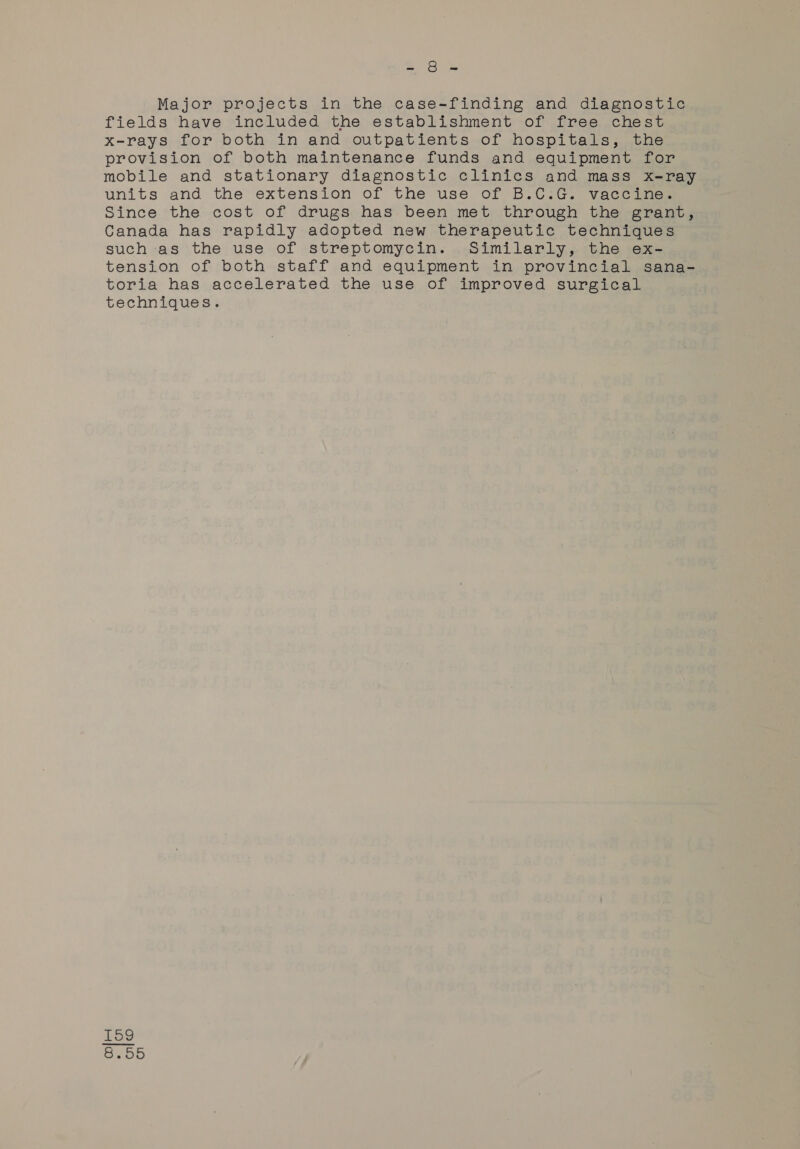 ae ome Major projects in the case-finding and diagnostic fields have included the establishment of free chest x-rays for both in and outpatients of hospitals, the provision of both maintenance funds and equipment for mobile and stationary diagnostic clinics and mass x-ray units and the extension of the use of B.C:G. vaccines Since the cost of drugs has been met through the grant, Canada has rapidly adopted new therapeutic techniques such as the use of streptomycin. Similarly, the ex- tension of both staff and equipment in provincial sana- toria has accelerated the use of improved surgical techniques. tH On co