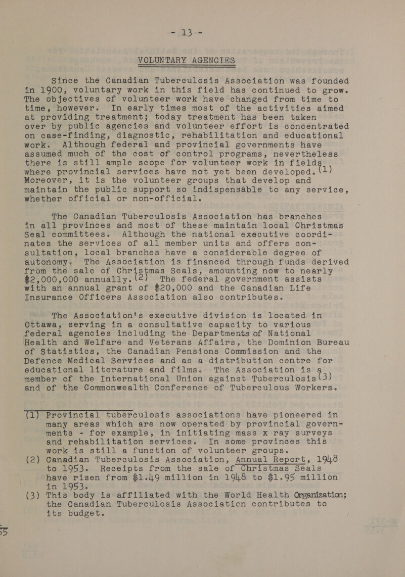 VOLUNTARY AGENCIES Since the Canadian Tuberculosis Association was founded in 1900, voluntary work in this field has continued to grow. The objectives of volunteer work have changed from time to time, however. In early times most of the activities aimed at providing treatment; today treatment has been taken over by public agencies and volunteer effort is concentrated on case-finding, diagnostic, rehabilitation and educational work. Although federal and provincial governments have assumed much of the cost of control programs, nevertheless there is still ample scope for volunteer work in age where provincial services have not yet been developed. 1) Moreover, it is the volunteer groups that develop and maintain the public support so indispensable to any service, whether official or non-official. The Canadian Tuberculosis Association has branches in all provinces and most of these maintain local Christmas Seal committees. Although the national executive coordi- nates the services of all member units and offers con- sultation, local branches have a considerable degree of autonomy. The Association is financed through funds derived from the ‘sale of oaden Gare Seals, amounting now to nearly $2,000,000 annually. 2) The federal government assists with an annual grant of $20,000 and the Canadian Life Insurance Officers Association also contributes. The Association's executive division is located in Ottawa, serving in a consultative capacity to various federal agencies including the Departments of National Health and Welfare and Veterans Affairs, the Dominion Bureau of Statistics, the Canadian Pensions Commission and the Defence Medical Services and as a distribution centre for educational literature and films. The Association is member of the International Union against Tuberculosis 3) and of the Commonwealth Conference of Tuberculous Workers. (1) Provincial tuberculosis associations have pioneered in many areas which are now operated by provincial govern- ments - for example, in initiating mass x ray surveys and rehabilitation services. In some provinces this work is still a function of volunteer groups. (2) Canadian Tuberculosis Association, Annual Report, 198 to 1953. Receipts from the sale of Christmas Seals have risen from $1.49 million in 1948 to $1.95 million in 1953. (3) This body is affiliated with the World Health Organizatim; the Canadian Tuberculosis Associaticn contributes to its budget.