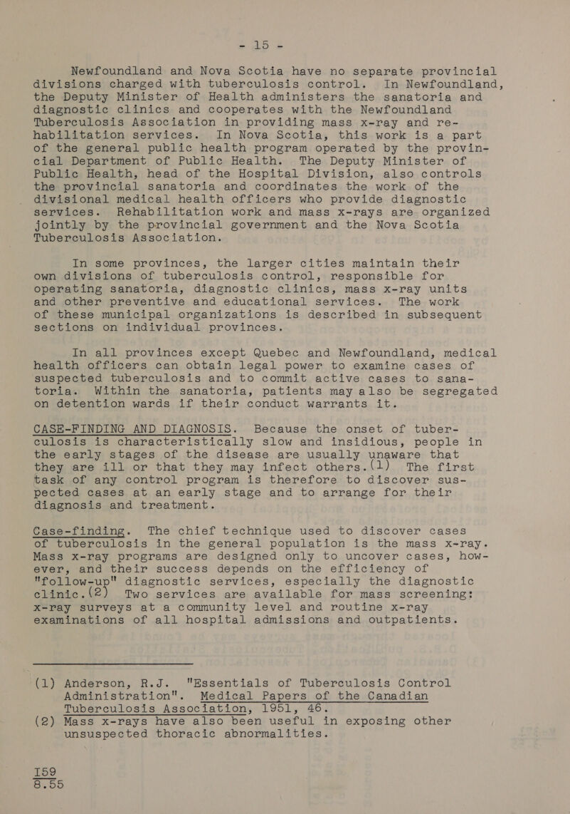 oie aan Newfoundland and Nova Scotia have no separate provincial divisions charged with tuberculosis control. In Newfoundland, the Deputy Minister of Health administers the sanatoria and diagnostic clinics and cooperates with the Newfoundland Tuberculosis Association in providing mass x-ray and re- habilitation services. In Nova Scotia, this work is a part of the general public health program operated. by the provin- cial Department of Public Health. The Deputy Minister of Public Health, head of the Hospital Division, also controls the provincial sanatoria and coordinates the work of the divisional medical health officers who provide diagnostic services. Rehabilitation work and mass x-rays are organized jointly by the provincial government and the Nova Scotia Tuberculosis Association. In some provinces, the larger cities maintain their own divisions of tuberculosis control, responsible for operating sanatoria, diagnostic clinics, mass x-ray units and other preventive and educational services. The work of these municipal organizations is described in subsequent sections on individual provinces. In all provinces except Quebec and Newfoundland, medical health officers can obtain legal power to examine cases of suspected tuberculosis and to commit active cases to sana- toria. Within the sanatoria, patients may also be segregated on detention wards if their conduct warrants it. CASE-FINDING AND DIAGNOSIS. Because the onset of tuber- Culosisiis characteristically slow and insidious; people in the early stages of the disease are usually unaware that they are ill or that they may infect others.(1) The first task of any control program is therefore to discover sus- pected cases at an early stage and to arrange for their diagnosis and treatment. Case-finding. The chief technique used to discover cases of tuberculosis in the general population is the mass x-ray. Mass x-ray programs are designed only to uncover cases, how- ever, and their success depends on the efficiency of follow-up diagnostic services, especially the diagnostic clinic. (2 Two services are available for mass screening: X-ray surveys at a community level and routine x-ray examinations of all hospital admissions and outpatients. (1) Anderson, R.J. Essentials of Tuberculosis Control Administration. Medical Papers of the Canadian Tuberculosis Association, 1951, 46. (2) Mass x-rays have also been useful in exposing other unsuspected thoracic abnormalities. HH o1 CO OO on on