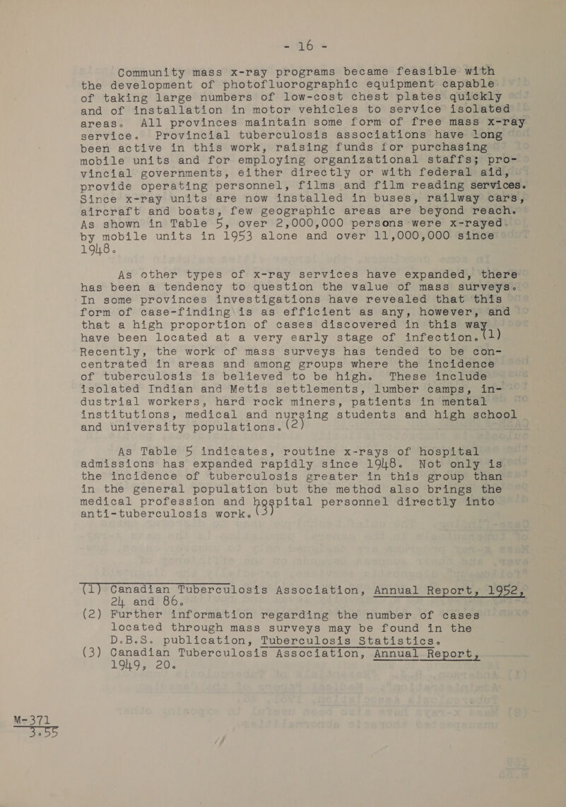 = G6. = Community mass x-ray programs became feasible with the development of photofluorographic equipment capable of taking large numbers of low-cost chest plates quickly and of installation in motor vehicles to service isolated areas. All provinces maintain some form of free mass x-ray service. Provincial tuberculosis associations have long been active in this work, raising funds for purchasing mobile units and for employing organizational staffs; pro- vincial governments, either directly or with federal aid, provide operating personnel, films and film reading services. Since x-ray units are now installed in buses, railway cars, aircraft and boats, few geographic areas are beyond reach. As shown in Table 5, over 2,000,000 persons were x-rayed. by mobile units in 1953 alone and over 11,000,000 since 1918. As other types of x-ray services have expanded, there has been a tendency to question the value of mass surveys. In some provinces investigations have revealed that this form of case-finding is as efficient as any, however, and that a high proportion of cases discovered in this way Recently, the work of mass surveys has tended to be con- centrated in areas and among groups where the incidence of tuberculosis is’ believed to be high. These i1ncivce. isolated Indian and Metis settlements, lumber camps, in- ~— dustrial workers, hard rock miners, patients in mental institutions, medical and nursing students and high school and university populations. As Table 5 indicates, routine x-rays of Nnospicar admissions has expanded rapidly since 1948. Not only is the” incidence of tuberculosis greater in this” groupe tae in the general population but the method also brings the medical profession and OR Rae personnel ‘directly amce anti-tuberculosis work. (1) Canadian Tuberculosis Association, Annual Report, 1952, 2h and 86. (2) Further information regarding the number of cases located through mass surveys may be found in the D.B.S. publication, Tuberculosis Statistics. (3) Canadian Tuberculosis Association, Annual Report, 1949, 20.