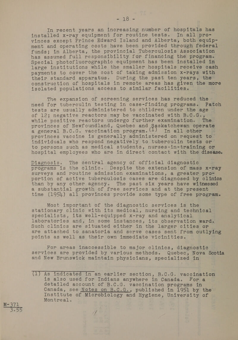 ea) Re Oe installed x-ray equipment for routine tests. In all pro- vinces except Prince Edward Island and Alberta, both equip- ment and operating costs have been provided through federal funds; in Alberta, the provincial Tuberculosis Association has assumed full responsibility for financing the program. Special photofluorographic equipment has been installed in large institutions while the smaller hospitals receive cash payments to cover the cost of taking admission x-rays with their standard apparatus. During the past ten years, the construction of hospitals in remote areas has given the more isolated populations access to similar facilities. The expansion of screening services has reduced the need for tuberculin testing in case-finding programs. Patch tests are usually administered to children under the age of 12; negative reactors may be vaccinated with B.C.G., while positive reactors undergo further examination. The provinces of Newfoundland, Quebec and ee operate a general B.C.G. vaccination program. (1 In all:other provinces vaccine is generally administered on request to individuals who respond negatively to tuberculin tests or to persons such as medical students, nurses-in-training or hospital employees who are in direct contact with the disease. programs is the clinic. Despite the extension of mass x-ray surveys and routine admission examinations, a greater pro- portion of active tuberaulosis cases are diagnosed by clinics than by any other agency. The past six years have witnessed a substantial growth of free services and at the present time (1954) all provinces provide some type of free program. Most important of the diagnostic services is the stationary clinic with its medical, nursing and technical specialists, its well-equipped x-ray and analytical laboratories and, in some instances, its observation ward. Such clinics are situated either in the larger cities or are attached to sanatoria and serve cases sent from outlying points as well as their own immediate vicinities. For areas inaccessible to major clinics, diagnostic services are provided by various methods. Quebec, Nova Scotia and New Brunswick maintain physicians, specialized in (1) As indicated in an earlier section, B.C.G. vaccination is also used for Indians anywhere in Canada. For a detailed account of B.C.G. vaccination programs in Canada, see Notes on B.C.G., published in 1951 by the Institute of Microbiology and Hygiene, University of Montreal.