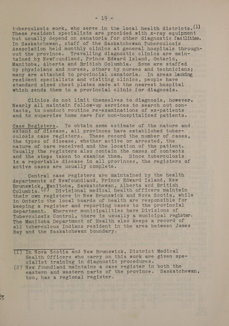 tuberculosis work, who serve in the local health districts. (U) These resident specialists are provided with x-ray equipment but usually depend on sanatoria for other diagnostic facilities. In Saskatchewan, staff of the Saskatchewan Tuberculosis Association held monthly clinics at general hospitals through- out the province. Travelling diagnostic clinics are main- tained by Newfoundland, Prince Edward Island, Ontario, Manitoba, Alberta and British Columbia. Some are staffed by physicians and nurses, others by nurses and technicians; many are attached to provincial sanatoria. In areas lacking resident specialists and visiting clinics, people have standard sized chest plates made at the nearest hospital which sends them to a provincial clinic for diagnosis. Clinics do not limit themselves to diagnosis, however. Nearly all maintain follow-up services to search out con- tacts, to conduct routine re-examinations of ex-patients and to supervise home care for non-hospitalized patients. Case Registers. To obtain some estimate of the nature and extent of disease, all provinces have established tuber- eculosis case registers. These record the number of cases, the types of disease, whether active or arrested, the nature of care received and the location of the patient. Usually the registers also contain the names of contacts and the steps taken to examine them. Since tuberculosis is a reportable disease in all provinces, the registers of active cases are usually complete. Central case registers are maintained by the health departments of Newfoundland, Prince Edward Island, New Brunswick anitoba, Saskatchewan, Alberta and British Gclumbita. Divisional medical health officers maintain their own registers in New Brunswick and Nova Scotia, while in Ontario the local boards of health are responsible for keeping a register and reporting cases to the provincial department. Wherever municipalities have Divisions of Tuberculosis Control, there is usually a municipal register. The Manitoba Department of Health also keeps a record of all tuberculous Indians resident in the area between James Bay and the Saskatchewan boundary. (1) In Nova Scotia and New Brunswick, District Medical Health Officers who carry on this work are given spe- cialist training in diagnostic procedures. eastern and western parts of the province. Saskatchewan, too; has a regional register.