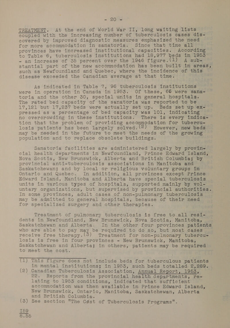 . 208 TREATMENT. At the end of World War II, long waiting lists coupled with the increasing number of tuberculosis cases dis- covered by improved diagnostic measures emphasized the need for more accommodation in sanatoria. Since that time all provinces have increased institutional capacities. According to Table 6, tuberculosis institutions had 18,977 beds in 1953 - an increase of 35 percent over the 1946 figure. (1) A sub- stantial part of the new accommodation has been built in areas, such as Newfoundland and Quebec, where the incidence of this disease exceeded the Canadian average at that time. As indicated in Table 7, 96 tuberculosis institutions were in operation in Canada in 1953. Of these, 66 were sana- toria and the other 30, special units in general hospitals. The rated bed capacity of the sanatoria was reported to be 17,121 but 17,237 beds were actually set up. Beds set up ex=— pressed as a percentage of bed capacity was 101, indicating no overcrowding in these institutions. There is every indica- tion that the problem of providing accommodation for tubercu- losis patients has been largely solved. 2 However, new beds may be needed in the future to meet the needs of the growing population and to replace obsolete buildings. Sanatoria facilities are administered largely by provin- cial health departments in Newfoundland, Prince Edward Island, Nova Scotia, New Brunswick, Alberta and British Columbia; by provincial anti-tuberculosis associations in Manitoba and Saskatchewan; and by local or religious voluntary groups in Ontario and Quebec. In addition, all provinces except Prince Edward Island, Manitoba and Alberta have special tuberculosis units in various types of hospitals, supported mainly by vol- untary organizations, but supervised by provincial authorities. In some provinces, adult cases of non-pulmonary tuberculosis may be admitted to general hospitals, because of their need for specialized surgery and other therapies. Treatment of pulmonary tuberculosis is free to all resi- dents in Newfoundland, New Brunswick, Nova Scotia, Manitoba, Saskatchewan and Alberta. In the other four provinces patients who are able to pay may be required to do so, but most cases receive free therapy.(5) Treatment for non-pulmonary tubercu= losis is free in four provinces = New Brunswick, Manitoba, Saskatchewan and Alberta; in others, patients may be required to meet the cost. (1) This figure does not include beds for tuberculous patients in mental institutions; in 1953, such beds totalled 2,289. (2) Canadian Tuberculosis Association, Annual Report, 1953, 22. Reports from the provincial health departments, re- lating to 1953 conditions, indicated that sufficient accommodation was then available in Prince Edward Island, New Brunswick, Ontario, Manitoba, Saskatchewan, Alberta and British Columbia. (3) See section The Cést of Tuberculosis Programs. 159 200