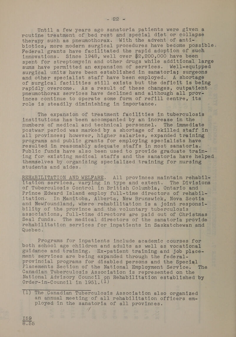 . $8) Until a few years ago sanatoria patients were given a routine treatment of bed rest and special diet or collapse therapy such as pneumothorax. With the advent of anti- biotics, more modern surgical procedures have become possible. Federal grants have facilitated the rapid adoption of such innovations. Since 1948, well over $2,200,000 have been spent for streptomycin and other drugs while additional large sums have permitted an expansion of services. Well-equipped surgical units have been established in sanatoria$; surgeons and other specialist staff have been employed. A shortage of surgical facilities still exists but the deficit is being rapidly overcome. As a result of these changes, outpatient pneumothorax services have declined and although all prov- inces continue to operate some form of refill centre, its role is steadily diminishing in importance. The expansion of treatment facilities in tuberculosis: institutions has been accompanied by an increase in the numbers of medical and technical personnel. The immediate postwar period was marked by a shortage of skilled staff in all provinces; however, higher salaries; expanded training programs and public grants for employing specialists have resulted in reasonably adequate staffs in most sanatoria. Public funds have also been used to provide graduate train- ing for existing medical staffs and the sanatoria have helped themselves by organizing specialized training for nursing students and aides. REHABILITATION AND WELFARE. All provinces maintain rehabil-= itation services, varying in type and extent. The Divisions of Tuberculosis Control in British Columbia; Ontario eee Prince Edward Island employ full-time directors of rehabil- itation. In Manitoba, Alberta, New Brunswick, Nova Scotia and Newfoundland, where rehabilitation is a joint responsi- bility of the. province and,.the, voluntary tuberculgsig associations, full-time directors are paid out of Christmas Seal funds. The medical directors of the sanatoria provide rehabilitation services for inpatients in Saskatchewan and Quebec. Programs for inpatients include academic courses for both school age children and adults as well as vocational guidance and training. Ex-patient training and job place- ment services are being expanded through the federal- provincial programs for disabled persons and the Special Placements Section of the National Employment Service. The Canadian Tuberculosis Association is represented on the National Advisory Council on Rehabilitation established by Order-in-Council in 1951. (1) The Canadian Tuberculosis Association also organized an annual meeting: of all rehabilitation officers em- ployed in the sanatoria of all provinces. kK 7 1 CO (e0) Oo] on