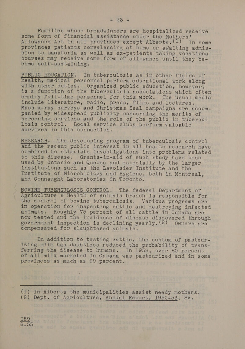 Families whose breadwinners are hospitalized receive some form of financial assistance under the Mothers! Allowance Act in all provinces except Alberta.(1) In some provinces patients convalescing at home or awaiting admis- sion to sanatoria as well as ex-patients taking vocational courses may receive some form of allowance until they be- come self-sustaining. PUBLIG BDUCATION. In tuberculosis as in other fields of health, medical personnel perform educational work along with other duties. Organized public education, however, is a function of the tuberculosis associations which often employ full-time personnel for this work. The usual media include literature, radio, press, films and lectures. Mass x-ray surveys and Christmas Seal campaigns are accom- panied by widespread publicity concerning the merits of screening services and the role of the public in tubercu- losis control. local service clubs perform valuable Services in this connection. RHSEARCH. The developing program of tuberculosis control and the recent public interest in all health research have combined to stimulate investigations into problems related to this disease. Grants-in-aid of such study have been used by Ontario and Quebec and especially by the larger institutions such as the Lavoisier Institute and the Institute of Microbiology and Hygiene, both in Montreal, and Connaught Laboratories in Toronto. BOVINE TUBERGULOSIS CONTROL. The federal Department of Agriculture's Health of Animals branch is responsible for the control of bovine tuberculosis. Various programs are in operation for inspecting cattle and destroying infected animals. Roughly 75 percent of all cattle in Canada are now tested and the incidence of disease discovered through government inspection is declining yearly. (2) Owners are compensated for slaughtered animals. In addition to testing cattle, the custom of pasteur- izing milk has doubtless reduced the probability of trans- ferring the disease to humans. In 1952, over 80 percent of all milk marketed in Canada was pasteurized and in some provinces as much as 99 percent. (1) In Alberta the municipalities assist needy mothers.
