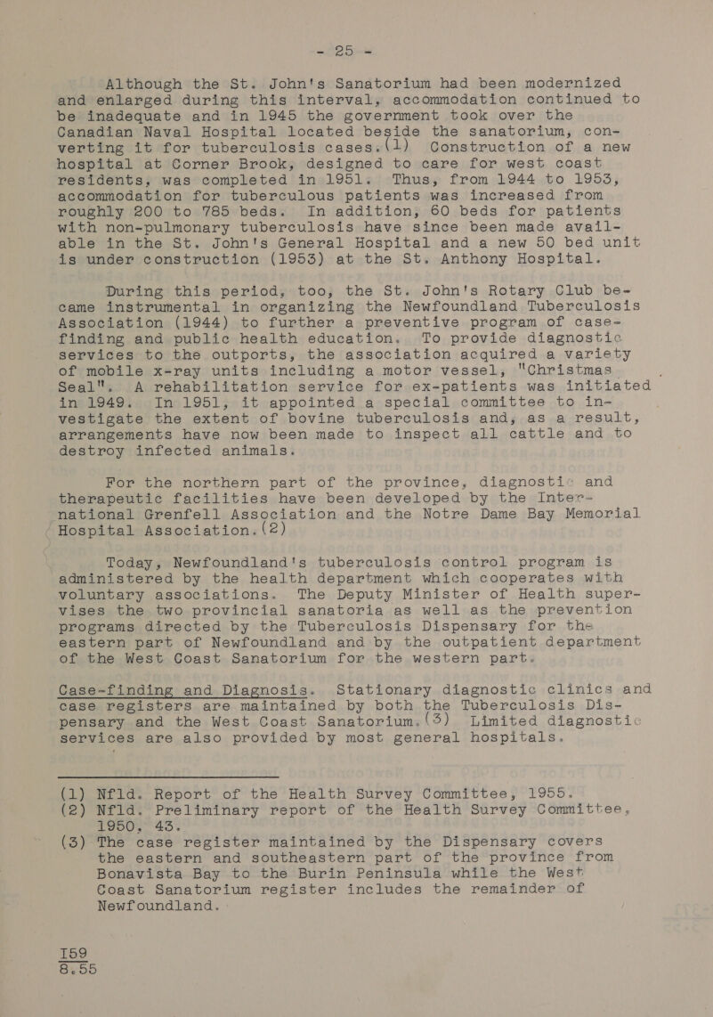 Although the St. John's Sanatorium had been modernized and enlarged during this interval, accommodation continued to be inadequate and in 1945 the government took over the Canadian Naval Hospital located beside the sanatorium, con- verting it for tuberculosis cases.(l) Construction of a new hospital at Corner Brook, designed to care for west coast residents, was completed in 1951. Thus, from 1944 to 1953, accommodation for tuberculous patients was increased from roughly 200 to 785 beds. In addition, 60 beds for patients with non-pulmonary tuberculosis have since been made avail- able in the St. John's General Hospital and a new 50 bed unit is under construction (1953) at the St. Anthony Hospital. During this period, too, the St. John's Rotary Club be- came instrumental in organizing the Newfoundland Tuberculosis Association (1944) to further a preventive program of case- finding and public health education. To provide diagnostic services to the outports, the association acquired a variety of mobile x-ray units including a motor vessel, Christmas Seal. A rehabilitation service for ex-patients was initiated in 1949. In 1951, it appointed a special committee to in- vestigate the extent of bovine tuberculosis and; as a result, arrangements have now been made to inspect all cattle and to destroy infected animals. For the northern part of the province, diagnosti« and therapeutic facilities have been developed by the Inter- national Grenfell Association and the Notre Dame Bay Memorial / Hospital Association. (2 | Today, Newfoundland's tuberculosis control program is administered by the health department which cooperates with voluntary associations. The Deputy Minister of Health super- vises the two provincial sanatoria as well as the prevention programs directed by the Tuberculosis Dispensary for the eastern part of Newfoundland and by the outpatient department of the West Coast Sanatorium for the western part. Case-finding and Diagnosis. Stationary diagnostic clinics and case registers are maintained by both the Tuberculosis Dis- pensary and the West Coast Sanatorium.(3) Limited diagnostic services are also provided by most general hospitals. (1) Nfld. Report of the Health Survey Committee, 1955. (2) Nfld. Preliminary report of the Health Survey Committee, 1950, 43. (3) The case register maintained by the Dispensary covers the eastern and southeastern part of the province from Bonavista Bay to the Burin Peninsula while the West Coast Sanatorium register includes the remainder of Newfoundland. KH on co