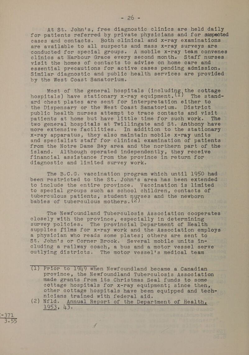 At St. John's, free diagnostic clinics are held daily for patients referred by private physicians and for suspected cases and contacts. Both clinical and x-ray examinations are available to all suspects and mass x-ray surveys are conducted for special groups. A mobile x-ray team convenes clinics at Harbour Grace every second month. Staff nurses visit the homes of contacts to advise on home care and essential precautions for active cases pending admission. Similar diagnostic and public health services are provided by the West Coast Sanatorium. Most of the general hospitals Pere the cottage hospitals) have stationary x-ray equipment. The stand- ard chest plates are sent for interpretation either to the Dispensary or the West Coast Sanatorium. District public health nurses attempt to trace contacts and visit patients at home but have little time for such work. The two general hospitals at Twillingate and St. Anthony have more extensive facilities. In addition to the stationary X-ray apparatus, they also maintain mobile x-ray units and specialist staff for clinical examination of patients from the Notre Dame Bay area and the northern part of the island. Although operated independently, they receive financial assistance from the province in return for diagnostic and limited survey work. The B.C.G. vaccination program which until 1950 had been restricted to the St. John's area has been extended to include the entire province. Vaccination’ is®iimigted to special groups such as school children, contacts (oF tuberculous patients, student nurses and the newborn babies of tuberculous mothers. The Newfoundland Tuberculosis Association cooperates closely with the province, especially in determining survey policies. The provincial Department of Health supplies films for x-ray work and the Association employs a physician who reads some plates; others are sent to St. John's or Corner Brook. Several mobile units in- cluding a railway coach, a bus and a motor vessel serve outlying districts. The motor vessel's medical team (1) Prior to 19149 when Newfoundland became a Canadian province, the Newfoundland Tuberculosis Association made grants from its Christmas Seal funds to some cottage hospitals for x-ray equipment; since then, other cottage hospitals have been equipped and tech- nicians trained with federal aid. (2) Nfld. Annual Report of the Department of Health, eee sey