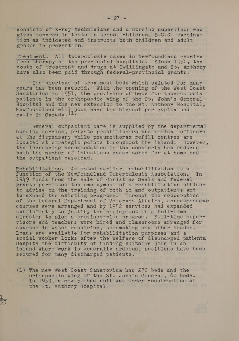 consists of x-ray technicians and a nursing supervisor who gives tuberculin tests to school children, B.C.G. vaccina- tion as indicated and instructs both children and adult groups in prevention. Treatment. All tuberculosis cases in Newfoundland receive free therapy at the provincial hospitals. Since 1950, the costs of treatment and drugs at Twillingate and St. Anthony have also been paid through federal-provincial grants. The shortage of treatment beds which existed for many years has been reduced. With the opening of the West Coast Sanatorium in 1951, the provision of beds for tuberculosis patients in the orthopaedic wing of the St. John's General Hospital and the new extension to the St. Anthony Hospital, Newfoundland vs eg sient have the highest per capita bed ratio in Canada. ‘1 General outpatient care is supplied by the departmental nursing service, private practitioners and medical officers at the dispensary while pneumothorax refill centres are located at strategic points throughout the island. However, the increasing accommodation in the sanatoria has reduced both the number of infectious cases cared for at home and the outpatient caseload. Rehabilitation. As noted earlier, rehabilitation is a function of the Newfoundland Tuberculosis Association. In A9h9 funds from the sale of Christmas Seals and federal grants permitted the employment of a rehabilitation officer to advise on the training of both in and outpatients and to expand the existing programs. Through the cooperation of the federal Department of Veterans Affairs, correspondence courses were arranged and by 1952 services had expanded sufficiently to justify the employment of a full-time director to plan a province-wide program. Full=time super= visors and teachers were hired and classrooms arranged for courses in watch repairing, shoemaking and other trades. Loans are available for rehabilitation purposes and a social worker looks after the welfare of discharged patients. Despite the difficulty of finding suitable jobs in an island where work is generally arduous, positions have been secured for many discharged patients. (1) The new West Coast Sanatorium has 270 beds and the orthopaedic wing of the St. John's General, 60 beds. Tn 1953, a new 50 bed unit was under construction at the St. Anthony Hospital.