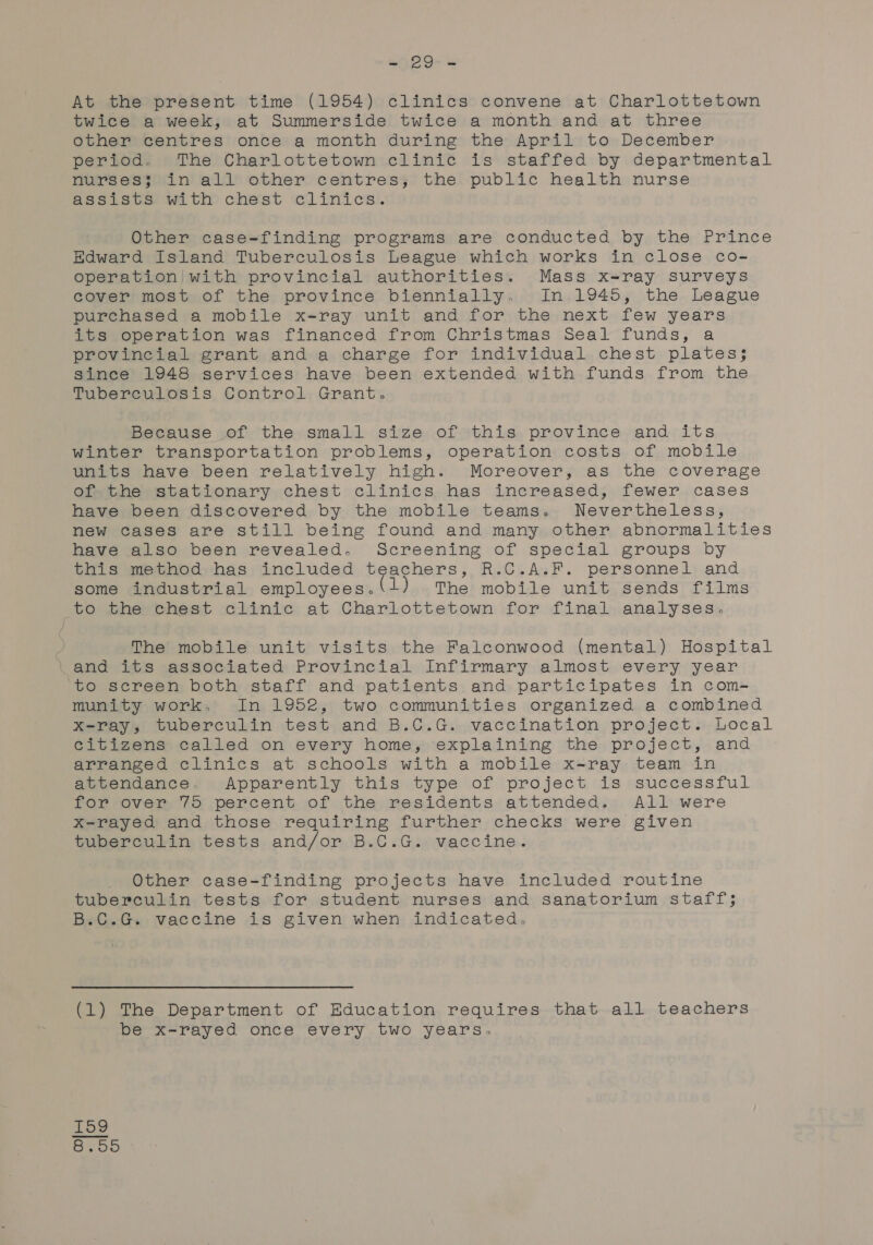 ity DO es At the present time (1954) clinics convene at Charlottetown twice a week, at Summerside twice a month and at three other centres once a month during the April to December period. The Charlottetown clinic is staffed by departmental nurses; in all other centres, the public health nurse assists with chest clinics. Other case=finding programs are conducted by the Prince Hadward Island Tuberculosis League which works in close co- operation with provincial authorities. Mass x-ray surveys cover most of the province biennially. In 1945, the League purchased a mobile x-ray unit and for the next few years its operation was financed from Christmas Seal funds, a provincial grant and a charge for individual chest plates; since 1948 services have been extended with funds from the Tuberculosis Control Grant. Because of the small size of this province and its winter transportation problems, operation costs of mobile units have been relatively high. Moreover, as the coverage ofthe stationary chest clinics. has increased, fewer.cases have been discovered by the mobile teams. Nevertheless, new cases are still being found and many other abnormalities have also been revealed. Screening of special groups by this method has included teachers, R.C.A.F. personnel and some industrial employees. 1) The mobile unit sends films to the chest clinic at Charlottetown for final analyses. The mobile unit visits the Falconwood (mental) Hospital and its associated Provincial Infirmary almost every year to screen both staff and patients and participates in com- munity work, In 1952, two communities organized a combined x-ray, tuberculin test and B.C.G. vaccination project. Local citizens called on every home; explaining the project, and arranged clinics at schools with a mobile x-ray team in attendance. Apparently this type of project is successful for over 75 percent of the residents attended. All were x-rayed and those requiring further checks were given tuberculin tests and/or B.C.G. vaccine. Other case-finding projects have included routine tuberculin tests for student nurses and sanatorium staff; B.C.G. vaccine is given when indicated. (1) The Department of Education requires that all teachers be x-rayed once every two years. ia. o1 co