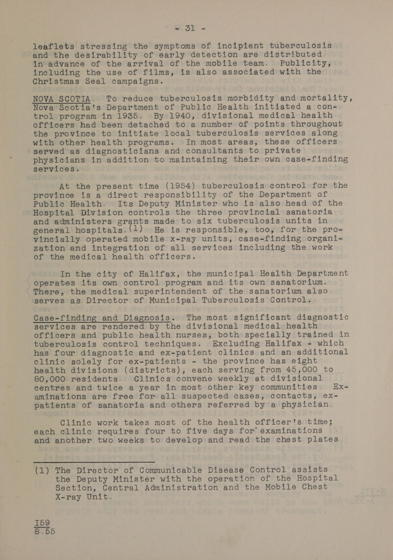 leaflets stressing the symptoms of incipient tuberculosis and the desirability of early detection are distributed in advance of the arrival of the mobile team. Publicity, including the use of films, is also associated with the Christmas Seal campaigns. NOVA SCOTIA. To reduce tuberculosis morbidity and mortality, Nova Scotia's Department of Public Health initiated a con- trol program in 1935. By 1940, divisional medical health officers had been detached to a number of points throughout the province to initiate local tuberculosis services along with other health programs. In most areas, these officers served as diagnosticians and consultants to private physicians in addition to maintaining their own case-finding services. At the present time (1954) tuberculosis control for the province is a direct responsibility of the Department of Public Health. Its Deputy Minister who is also head of the Hospital Division controls the three provincial sanatoria and administers grants made to six tuberculosis units in general hospitals. 1) He is responsible, too, for the pro- vincially operated mobile x-ray units, case-finding organi- zation and integration of all services including the work of the medical health officers. | In the city of Halifax, the municipal Health Department operates its own control program and its own sanatorium. There, the medical superintendent of the sanatorium also ‘serves as Director of Municipal Tuberculosis Control. Case-finding and Diagnosis. The most significant diagnostic services are rendered by the divisional medical health officers and public health nurses, both specially trained in tuberculosis control techniques. Excluding Halifax = which has four diagnostic and ex-patient clinics and an additional clinic solely for ex-patients - the province has eight health divisions (districts), each serving from 45,000 to 80,000 residents Clinics convene weekly at divisional centres and twice a year in most other key communities Rx= aminations are free for all suspected cases, contacts, ex- patients of sanatoria and others referred by a physician. Clinic work takes most of the health officer's time; each clinic requires four to five days for’ examinations and another two weeks to develop and read the chest plates (1) The Director of Communicable Disease Control assists the Deputy Minister with the operation of the Hospital Section, Central Administration and the Mobile Chest X-ray Unit. CO Id