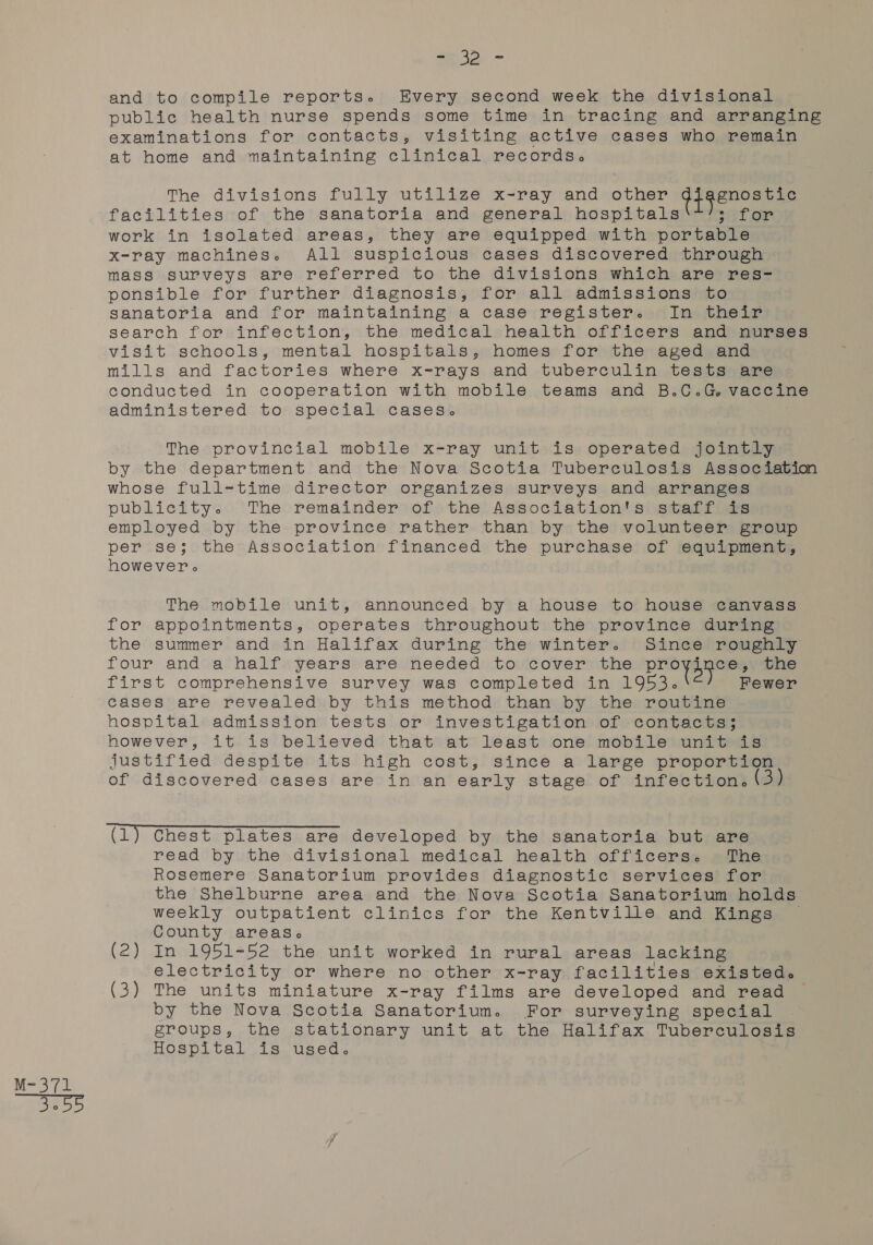 pe yg aE - 34&gt; - and to compile reports. Every second week the divisional examinations for contacts, visiting active cases who remain at home and maintaining clinical records. The divisions fully utilize x-ray and other GPRENONEES facilities of the sanatoria and general hospitals sefor work in isolated areas, they are equipped with portable x-ray machines. All suspicious cases discovered through mass surveys are referred to the divisions which are res- ponsible for further diagnosis, for all admissions to sanatoria and for maintaining a case register. In their search for infection, the medical health officers and nurses visit schools, mental hospitals, homes for the aged and mills and factories where x-rays and tuberculin tests are conducted in cooperation with mobile teams and B.C.G vaccine administered to special cases. The provincial mobile x-ray unit is operated jointly by the department and the Nova Scotia Tuberculosis Association whose full-time director organizes surveys and arranges publicity. The remainder of the Association's staff ts employed by the province rather than by the volunteer group per se; the Association financed the purchase of equipment, however The mobile unit, announced by a house to house canvass for appointments, operates throughout the province during the summer and in Halifax during the winter. Since roughly four and a half years are needed to cover the Steady the first comprehensive survey was completed in 1953. Fewer cases are revealed by this method than by the routine hospital admission tests or investigation of contacts; however, it is believed that at least one mobile unit is justified despite its high cost, since a large proportion of discovered cases are in an early stage of infection. 3) (1) Chest plates are developed by the sanatoria but are read by the divisional medical health officers. The Rosemere Sanatorium provides diagnostic services for the Shelburne area and the Nova Scotia Sanatorium holds weekly outpatient clinics for the Kentville and Kings County areas. (2) In 1951-52 the unit worked in rural areas lacking electricity or where no other x-ray facilities existed. (3) The units miniature x-ray films are developed and read ~ by the Nova Scotia Sanatorium. For surveying special groups, the stationary unit at the Halifax Tuberculosis Hospital is used.