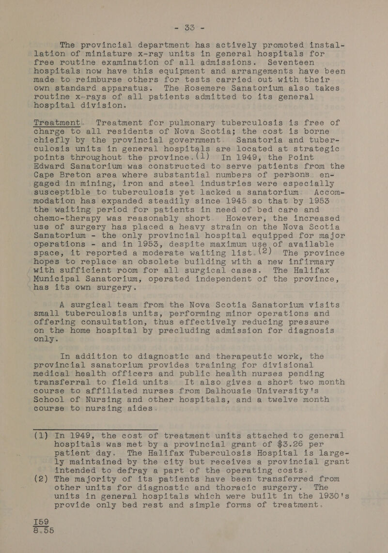 cs Te Wan The provincial department has actively promoted instal- lation of miniature x-ray units in general hospitals for free routine examination of all admissions. Seventeen hospitals now have this equipment and arrangements have been made to reimburse others for tests carried out with their Own standard apparatus. The Rosemere Sanatorium also takes routine x-rays of all patients admitted to its general hospital division. Treatment), Treatment for pulmonary tuberculosis is free of charge to all residents of Nova Scotia; the cost is borne chiefly by the provincial government. Sanatoria and tuber- culosis units in general hospitals are located at strategic points throughout the province.(1) In 1949, the Point Edward Sanatorium was constructed to serve patients from the Cape Breton area where substantial numbers of persons: en- gaged in mining, iron and steel industries were especially susceptible to tuberculosis yet lacked a sanatorium Accom- modation has expanded steadily since 1945 so that by 1953 the waiting period for patients in need of bed care and chemo-therapy was reasonably short. However, the increased use of surgery has placed a heavy strain on the Nova Scotia Sanatorium - the only provincial hospital equipped for major Operations - and in 1953, despite maximum use of available Space, it reported a moderate waiting list. e The province hopes to replace an obsolete building with a new infirmary AWItTh surf icient room) for all surgical cases. The Halifax Municipal Sanatorium, operated independent of the province, has its own surgery. A surgical team from the Nova Scotia Sanatorium visits small tuberculosis units, performing minor operations and offering consultation, thus effectively reducing pressure on the home hospital by precluding admission for diagnosis only. In addition to diagnostic and therapeutic work, the provincial sanatorium provides training for divisional medical health officers and public health nurses pending transferral to field units It also gives a short two month course to affiliated nurses from Dalhousie University's School of Nursing and other hospitals, and a twelve month course to nursing aides. (1) In 1949, the cost of treatment units attached to general hospitals was met by a provincial grant of $3.26 per patient day. The Halifax Tuberculosis Hospital is large- ly maintained by the city but receives a provincial grant intended to defray a part of the operating costs, (2) The majority of its patients have been transferred from other units for diagnostic and thoracic surgery. The units in general hospitals which were built in the 1950's provide only bed rest and simple forms of treatment. KH On CO