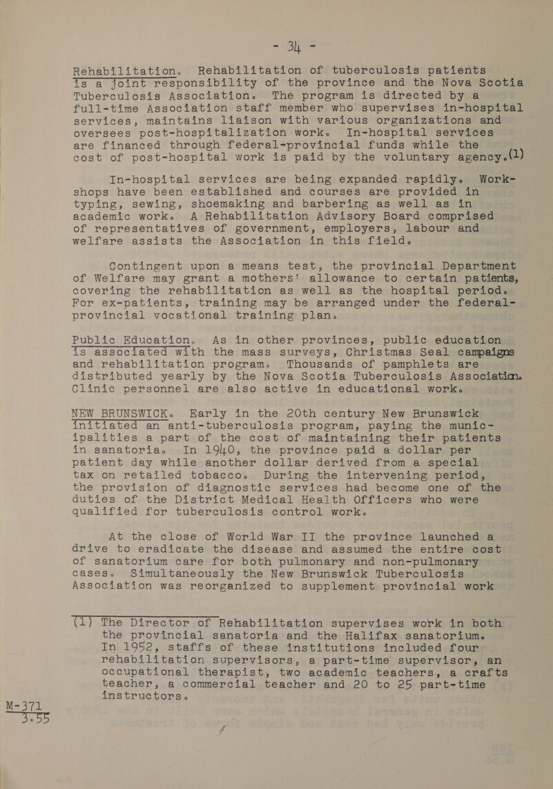 “Ob ve Rehabilitation. Rehabilitation of tuberculosis patients is a joint responsibility of the province and the Nova Scotia Tuberculosis Association. The program is directed by a full-time Association staff member who supervises in-hospital services, maintains liaison with various organizations and oversees post-hospitalization work. In-hospital services are financed through federal-provincial funds while the cost of post-hospital work is paid by the voluntary agency.(2) In-hospital services are being expanded rapidly. Work- shops have been established and courses are provided in typing, sewing, shoemaking and barbering as well as in academic work. A Rehabilitation Advisory Board comprised of representatives of government, employers, labour and welfare assists the Association in this field. Contingent upon a means test, the provincial Department of Welfare may grant a mothers! allowance to certain patients, covering the rehabilitation as well as the hospital period. For ex-patients, training may be arranged under the federal- provincial vocational training plan. is associated with the mass surveys, Christmas Seal campaigns and rehabilitation program. Thousands of pamphlets are distributed yearly by the Nova Scotia Tuberculosis Associatim. Clinic personnel are also active in educational work. NEW BRUNSWICK. Early in the 20th century New Brunswick initiated an anti-tuberculosis program, paying the munic- ipalities a part of the cost of maintaining their patients in sanatoria. In 1940, the province paid a dollar per patient day while another dollar derived from a special tax on retailed tobacco. During the intervening period, the provision of diagnostic services had become one of the duties of the District Medical Health Officers who were qualified for tuberculosis control work. At the close of World War II the province launched a drive to eradicate the disease and assumed the entire cost of sanatorium care for both pulmonary and non-pulmonary cases. Simultaneously the New Brunswick Tuberculosis Association was reorganized to supplement provincial work the provincial sanatoria and the Halifax sanatorium. In 1952, staffs of these institutions included four: rehabilitation supervisors, a part-time’ supervisor, an occupational therapist, two academic teachers, a crafts teacher, a commercial teacher and 20 to 25 part-time instructors.