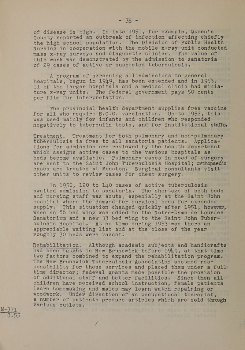 - 36 - of disease is high. In late 1951, for example, Queen's County reported an outbreak of infection affecting chiefly the high school population. The Division of Public Health Nursing in cooperation with the mobile x-ray unit conducted mass x-ray surveys and diagnostic clinics. The value of this work was demonstrated by the admission to sanatoria of 29 cases of active or suspected tuberculosis. A program of screening all admissions to general hospitals, begun in 19149, has been extended and in 1953, ture x-ray units. The federal government pays 50 cents per film for interpretation. The provincial health: department supplies free vaccine for all who require B.C.G. vaccination. Up to 1952, this was used mainly for infants and children who responded negatively to tuberculin tests, and for institutional staffs. tions for admission are reviewed by the health department which assigns active cases to the various hospitals as beds become available. Pulmonary cases in need of surgery are sent to the Saint John Tuberculosis Hospital; orthopaedic cases are treated at Moncton. Surgical consultants visit other units to review cases for chest surgery: In 1950, 120 to 1.0 cases of active tuberculosis awaited admission to sanatoria. The shortage of both beds and nursing staff was acute, especially at the Saint John hospital where the demand for surgical beds far exceeded supply. This situation changed quickly after 1951, however, when an 86 bed wing was added to the Notre-Dame de Lourdes Sanatorium and a new 33 bed wing to the Saint John Tuber- culosis Hospital. At no time during 1953 was there an appreciable waiting list and at the close of the year roughly 30 beds were vacant. Rehabilitation. Although academic subjects and handicrafts had been taught in New Brunswick before 1919, at that time two factors combined to expand the rehabilitation program. The New Brunswick Tuberculosis Association assumed res- ponsibility for these services and placed them under a full- time director; federal grants made possible the, provision of additional staff and better facilities. Since then all children have received school instruction, female patients learn homemaking and males may learn watch repairing or woodwork. Under direction of an occupational therapist, a number of patients produce articles which are sold through various outlets.