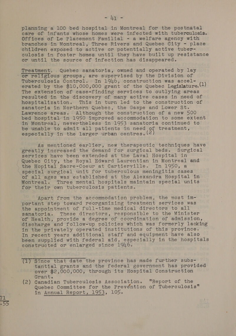 - ly - planning a 100 bed hospital in Montreal for the postnatal care of infants whose homes were infected with tuberculosis. Offices of Le Placement Familial - a welfare agency with branches in Montreal, Three Rivers and Quebec City - place children exposed to active or potentially active tuber- culosis in foster homes until they have built up resistance or until the source of infection has disappeared. Treatment. Quebec sanatoria, owned and operated by lay or religious groups, are supervised by the Division of Tuberculosis Control. In 196, construction was accel- erated by the $10,000,000 grant of the Quebec Legislature.(1) The extension of casé-finding services to outlying areas resulted in the discovery of many active cases in need of hospitalization. This’ in turn led to the construction *of sanatoria in Northern Quebec, the. .Gaspe and Lower St. Lawrence areas. Although the construction of a new 500 bed hospital in 1950 improved accommodation to some extent in Montreal, nevertheless in 1953 sanatoria continued to be unable to admit all patients in need of treatment, especially in the larger urban centres. As mentioned earlier, new therapeutic techniques have greatly increased the demand for surgical beds. Surgical services have been extended at the Laval Hospital in Montreal. Three mental hospitals maintain special units for their own tuberculosis patients. Apart from the accommodation problem, the most im- portant step toward reorganizing treatment services was the appointment of full-time medical directors to all sanatoria. These directors, responsible to the Minister of Health, provide a degree of coordination of admission, discharge and follow-up policies which was formerly lacking in the privately operated institutions of this province. In recent years additional staff and equipment have also been supplied with federal aid, especially in the hospitals constructed or enlarged since 196. (1) Since that date the province has made further subs- tantial grants and the federal government has provided over $2,000,000, through its Hospital Construction Grant. (2) Canadian Tuberculosis Association. Report of the Quebec Committee for the Prevéntion of Tuberculosis in Annual Report, 1953, 105.