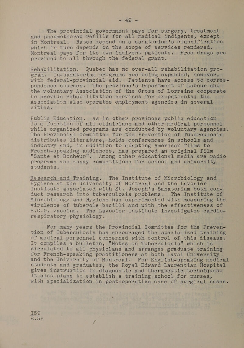 The provincial government pays for surgery, treatment and pneumothorax refills for all medical indigents, except in Montreal. Rates depend on a sanatorium's classification which in turn depends on the scope of services rendered. Montreal pays for its own indigent patients. Free drugs are provided to all through the federal grant. Rehabilitation. Quebec has no over-all rehabilitation pro- gram. In-sanatorium programs are being expanded, however, with federal-provincial aid. Patients have access to corres- pondence courses. The province's Department of Labour and the voluntary Association of the Cross of Lorraine cooperate to provide rehabilitation services for ex=patients; the Association also operates employment agencies in several cities. Public Education. As in other provinces public education is a function of all clinicians and other medical personnel while organized programs are conducted by voluntary agencies. The Provincial Committee for the Prevention of Tuberculosis distributes literature, holds conferences in schools and industry and, in addition to adapting American films to French-speaking audiences, has prepared an original film Sante et Bonheur. Among other educational media are radio programs and essay competitions for school and university students. Research and Training. The Institute of Microbiology and Hygiene at the University of Montreal and the Lavosier Institute associated with St. Joseph's Sanatorium both con- duct research into tuberculosis problems. The Institute of Microbiology and Hygiene has experimented with measuring the virulence of tuberele bacilli and with the effectiveness of B.C.G. vaccine. The Lavosier Institute investigates cardio- respiratory physiology. For many years the Provincial Committee for the Preven- tion of Tuberculosis has encouraged the specialized training of medical personnel concerned with control of this disease. It compiles a bulletin, Notes on Tuberculosis which is circulated to all physicians and arranges graduate training for French-speaking practitioners at both Laval University and the University of Montreal. For English-speaking medical students and graduates, the Royal Edward Laurentian Hospital gives instruction in diagnostic and therapeutic techniques. It also plans to establish a training school for nurses, with specialization in post-operative care of surgical cases. KH Oo co