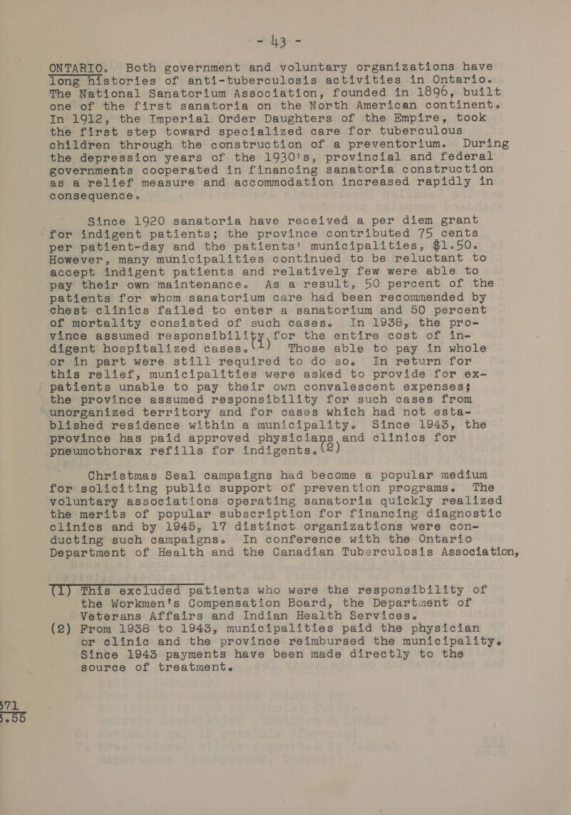 -4 = Oo] - 3 - ONTARTO. Both government and voluntary organizations have The National Sanatorium Association, founded in 1896, built one of the first sanatoria on the North American continent. In 1912, the Imperial Order Daughters of the Empire, took the first step toward specialized care for tuberculous children through the construction of a preventorium. During the depression years of the 1930's, provincial and federal governments cooperated in financing sanatoria construction as a relief measure and accommodation increased rapidly in consequence » Since 1920 sanatoria have received a per diem grant for indigent patients; the province contributed 75 cents per patient-day and the patients! municipalities, $1.50. However, many municipalities continued to be reluctant to accept indigent patients and relatively few were able to pay their own maintenance. As a result, 50 percent of the patients for whom sanatorium care had been recommended by chest clinics failed to enter a sanatorium and 50 percent of mortality consisted of such cases. In 1938, the pro- vince assumed Siar ge pra | for the entire cost of in- digent hospitalized cases. ) Those able to pay in whole or in part were still required to do so. In return for this relief, municipalities were asked to provide for ex- blished residence within a municipality. Since 1943, the province has paid approved Padua st: and dlinics for pneumothorax refills for indigents. |2) Christmas Seal campaigns had become a popular medium for soliciting public support of prevention programs. The voluntary associations operating sanatoria quickly realized the merits of popular subscription for financing diagnostic clinics and by 1945, 17 distinct organizations were con- ducting such campaigns. In conference with the Ontario Department of Health and the Canadian Tuberculosis Association, (1) This excluded patients who were the responsibility of the Workmen's Compensation Board, the Department of Veterans Affairs and Indian Health Services. (2) From 1938 to 1943, municipalities paid the physician or clinic and the province reimbursed the municipality. Since 1943 payments have been made directly to ths source of treatment.