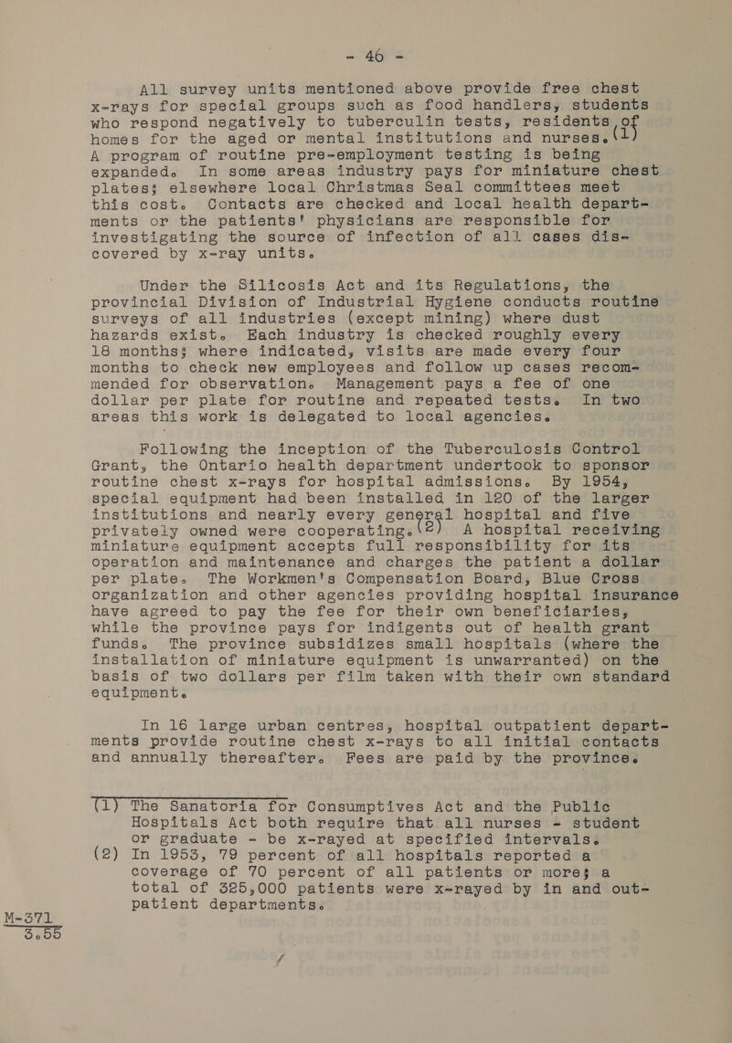 M-371 oie EES All survey units mentioned above provide free chest x-rays for special groups such as food handlers, students who respond negatively to tuberculin tests, residents of homes for the aged or mental institutions and nurses | A program of routine pre-employment testing is being expanded. In some areas industry pays for miniature chest plates; elsewhere local Christmas Seal committees meet this cost. Contacts are checked and local health depart- ments or the patients! physicians are responsible for investigating the source of infection of all cases dis- covered by x-ray units. Under the Silicosis Act and its Regulations, the provincial Division of Industrial Hygiene conducts routine surveys of all industries (except mining) where dust hazards exist. Each industry is checked roughly every 18 months$ where indicated, visits are made every four months to check new employees and follow up cases recom-= mended for observation. Management pays a fee of one. dollar per plate for routine and repeated tests. In two areas this work is delegated to local agencies. Following the inception of the Tuberculosis Control Grant, the Ontario health department undertook to sponsor routine chest x-rays for hospital admissions. By 1954, special equipment had been installed in 120 of the larger institutions and nearly every she tw ates hospital and five privately owned were cooperating.‘©) A hospital receiving miniature equipment accepts full responsibility for its operation and maintenance and charges the patient a dollar per plate. The Workmen's Compensation Board, Blue Cross organization and other agencies providing hospital insurance have agreed to pay the fee for their own beneficiaries, while the province pays for indigents out of health grant funds. The province subsidizes small hospitals (where the installation of miniature equipment is unwarranted) on the basis of two dollars per film taken with their own standard equipment. In 16 large urban centres, hospital outpatient depart- ments provide routine chest x-rays to all initial contacts and annually thereafter. Fees are paid by the province. (1) The Sanatoria for Consumptives Act and the Public Hospitals Act both require that all nurses = student or graduate - be x-rayed at specified intervals. coverage of 70 percent of all patients or more§ a total of 325,000 patients were x-rayed by in and out- patient departments.