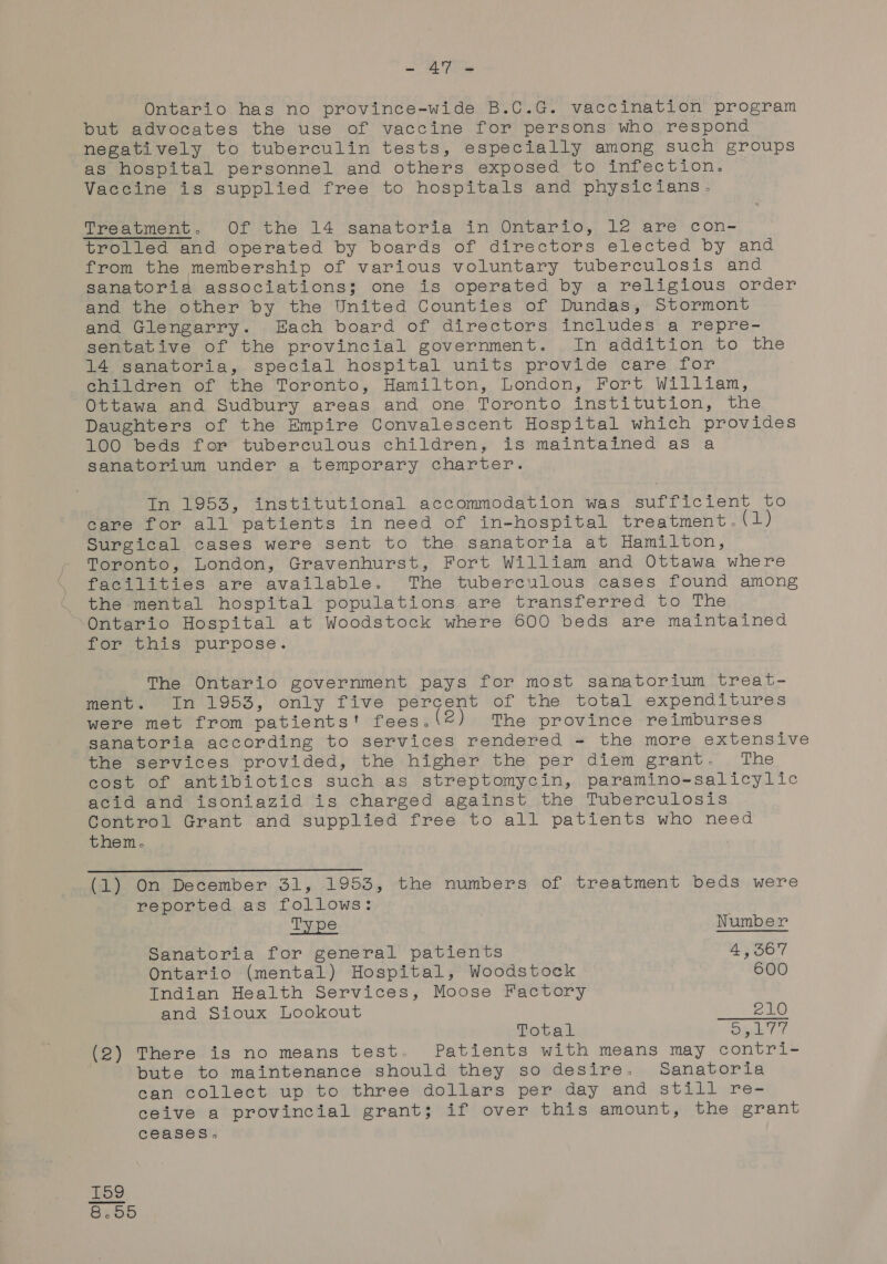 as a lee Ontario has no province-wide B.C.G. vaccination program but advocates the use of vaccine for persons who respond negatively to tuberculin tests, especially among such groups as hospital personnel and others exposed to infection. Vaccine is supplied free to hospitals and physicians. Treegoument. Or ‘the 14 sanatoria in Ontario,, le are’ con- trolled and operated by boards of directors elected by and from the membership of various voluntary tuberculosis and sanatoria associations; one is operated by a religious order and the other by the United Counties of Dundas, Stormont and Glengarry. Hach board of directors includes a repre- sentative of the provincial government. In addition to the 14 saneatoria,. special hospital units provide care. for children of the Toronto, Hamilton, London, Fort William, Ottawa and Sudbury areas and one Toronto institution, the Daughters of the Empire Convalescent Hospital which provides 100 beds for tuberculous children, is maintained as a sanatorium under a temporary charter. In 1953, institutional accommodation was sufficient to care for all patients in need of in-hospital treatment. (1) Surgical cases were sent to the sanatoria at Hamilton, Toronto, London, Gravenhurst, Fort William and Ottawa where facilities are available. The tuberculous cases found among the mental hospital populations are transferred to The Ontario Hospital at Woodstock where 600 beds are maintained for this purpose. The Ontario government pays for most sanatorium treat- ment. In 1953, only five percent of the total expenditures were met from patients! fees. (©) The province reimburses sanatoria according to services rendered = the more extensive the services provided, the higher the per diem grant. The cost of antibiotics such as streptomycin, paramino-salicylic acid and isoniazid is charged against the Tuberculosis Control Grant and supplied free to all patients who need them. (1) On December 31, 1953, the numbers of treatment beds were reported as follows: Type Number Sanatoria for general patients 4,567 Ontario (mental) Hospital, Woodstock 600 Indian Health Services, Moose Factory and Sioux Lookout 210 Total en a | (2) There is no means test. Patients with means may contri- bute to maintenance should they so desire, Sanatoria can collect up to three dollars per day and still re- ceive a provincial grant; if over this amount, the grant ceases.