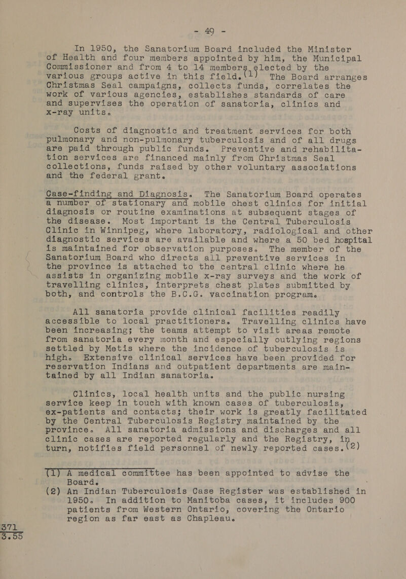 = 20 = In 1950, the Sanatorium Board included the Minister of Health and four members appointed by him, the Municipal Commissioner and from 4 to 14 ig ee A ae Wen by the various groups active in this field. L The Board arranges Christmas Seal campaigns, collects funds, correlates the work of various agencies, establishes standards of care and supervises the operation of sanatoria, clinics and X-ray units. Costs of diagnostic and treatment services for both pulmonary and non-pulmonary tuberculosis and of all drugs are paid through public funds. Preventive and rehabilita- tion services are financed mainly from Christmas Seal collections, funds raised by other voluntary associations and the federal grant. Case-finding and Diagnosis. The Sanatorium Board operates a number of stationary and mobile chest clinics for initial diagnosis or routine examinations at subsequent stages of the disease. Most important is the Central Tuberculosis Clinic in Winnipeg, where laboratory, radiological and other diagnostic services are available and where a 50 bed hospital is maintained for observation purposes. The member of the Sanatorium Board who directs all preventive services in the province is attached to the central clinic where he assists in organizing mobile x-ray surveys and the work of travelling clinics, interprets chest plates submitted by both, and controls the B.C.G. vaccination program. All sanatoria provide clinical facilities readily accessible to local practitioners. Travelling clinics have been increasing; the teams attempt to visit areas remote from sanatoria every month and especially outlying regions settled by Metis where the incidence of tuberculosis is high. Extensive clinical services have been provided for reservation Indians and outpatient departments are main- tained by all Indian sanatoria. Clinics, local health units and the public. nursing service keep in touch with known cases of tuberculosis, ex-patients and contacts; their work is greatly facilitated province, All sanatoria admissions and discharges and all clinic cases are reported regularly and the Registry, +n turn, notifies field personnel of newly reported cases. 2) (1) A medical committee has been appointed to advise the Boarde (2) An Indian Tuberculosis Case Register was established in 1950. In addition to Manitoba cases, it ineludes 900 patients from Western Ontario, covering the Ontario region as far east as Chapleau.