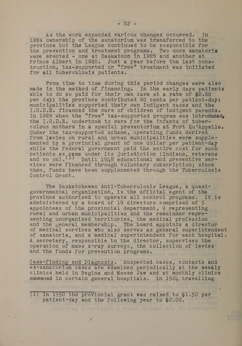 = he As the work expanded various changes occurred. In 19284 ownership of the sanatorium was transferred to the province but the League continued to be responsible for the prevention and treatment programs. Two more sanatoria were erected - one at Saskatoon in 1925 and another at Prince Albert in 1930. Just a year before the last cons- truction, tax-supported or free treatment was initiated for all tuberculosis patients. From time to time during this period changes were also made in the method of financing. In the early days patients able to do so paid for their own care at a rate of $2.50 per day; the province contributed 50 cents per patient-day; municipalities supported their own indigent cases and the IT.0.D.H. financed the care of children of indigent parents. In 1929 when the free tax-supported program was introduced, the I1.0.D.E. undertook to care for the infants of tuber- culous mothers in a special preventorium at Fort Qu'Appelle. Under the tax-supported scheme, operating funds derived . from levies on rural and urban municipalities were supple- mented by a provincial grant of one dollar per patient-day while the federal government paid the entire cost for such patients as Rup under its jurisdiction (Indians, veterans and so on). Until 1948 educational and preventive ser- vices were financed through voluntary. subscription; since then, funds have been supplemented through the Tuberculosis Control Grant. The Saskatchewan Anti-Tuberculosis League, a quasi- governmental organization, is the official agent of the province authorized to operate all control programs. It is administered by a board of 19 directors comprised of 5 appointees of the provincial department, 9 representing rural and urban municipalities and the remainder repre- senting unorganized territories, the medical profession and the general membership. The board appoints a director of medical services who also serves as general superintendent of sanatoria, and a medical superintendent for each hospital. A secretary, responsible to the director, supervises the operation of mass x-ray surveys, the collection of levies. and the funds for prevention programs. Case-finding and Diagnosis. Suspected cases, contacts and ex-sanatorium cases are examined periodically at the weekly clinics held in Regina and Moose Jaw and at monthly clinics convened in certain general hospitals. In 192) travelling (1) In 1950 the provincial grant was raised to $1.50 per patient-day and the following year to $2.00.