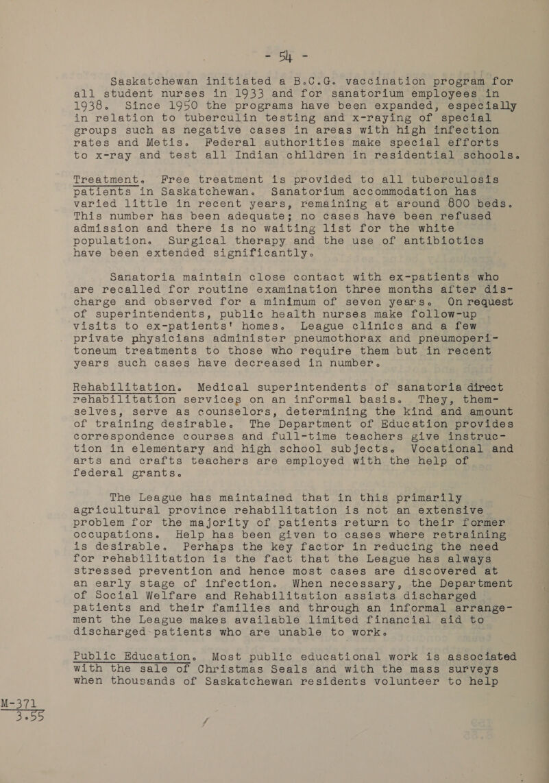 M3774 - Sy - Saskatchewan initiated a B.C.G. vaccination program for all student nurses in 1933 and for sanatorium employees in 1938. Since 1950 the programs have been expanded, especially in relation to tuberculin testing and x-raying of special groups such as negative cases in areas with high infection rates and Metis. Federal authorities make special efforts to x-ray.and test all Indian’ children in résidéential senools. Treatment. Free treatment is provided to all tuberculosis varied little in recent years, remaining at around 800 beds. This number has been adequate; no cases have been refused admission and there is no waiting list for the white population. Surgical therapy and the use of antibiotics Sanatoria maintain close contact with ex-patients who are recalled for routine examination three months after dis- charge and observed for a minimum of seven years. On request of superintendents, public health nurses make follow-up visits to ex-patients' homes. League clinics and a few private physicians administer pneumothorax and pneumoperi- toneum treatments to those who require them but in recent years such cases have decreased in number. Rehabilitation. Medical superintendents of sanatoria direct rehabilitation services on an informal basis. They, them- selves, serve as counselors, determining the kind and amount of training desirable. The Department of Education provides correspondence courses and full-time teachers give instruc-— tion in elementary and high school subjects. Vocational and arts and crafts teachers are employed with the help of federal grants. The League has maintained that in this primarily agricultural province rehabilitation is not an extensive problem for the majority of patients return to their former occupations. Help has been given to cases where retraining is desirable. Perhaps the key factor in reducing the need for rehabilitation is the fact that the League has always stressed prevention and hence most cases are discovered at an early stage of infection. When necessary, the Department of Social Welfare and Rehabilitation assists discharged patients and their families and through an informal arrange- ment the League makes available limited financial aid to discharged: patients who are unable to work. Public Education. Most public educational work is associated with the sale of Christmas Seals and with the mass surveys when thousands of Saskatchewan residents volunteer to help