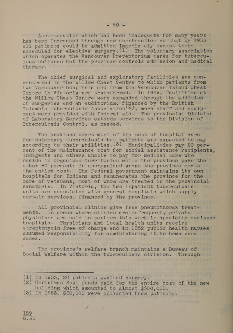 ate Accommodation which had been inadequate for many years has been increased through new construction so that by 1953 all patients could be admitted immediately except those scheduled for elective surgery. (1) The voluntary association which operates the Vancouver Preventorium cares for tubercu- lous children but the-province controls admission and medical therapy. The chief surgical and exploratory facilities are con- centrated in the Willow Chest Centre to which patients from two Vancouver hospitals and from the Vancouver Island Chest Centre in Victoria are transferred. In 1949, facilities at the Willow Chest Centre were expanded through the addition of surgeries and an auditorium, neg anton by the British Columbia Tuberculosis Association 2), more staff and equip- ment were provided with federal aid. The provincial Division of Laboratory Services extends services to the Division of Tuberculosis Control, as needed. The province bears most of the cost of hospital care for pulmonary tuberculosis but patients are expected to pay according to their atvadenrbinesund So Municipalities pay 20 per= cent of the maintenance cost for social assistance recipients, indigents and others unable to pay for medical care who reside in organized territories while the province pays the other 80 percent; in unorganized areas the province meets the entire-cost. The federal government maintains its own hospitals for Indians and remunerates the province for the care of veterans, most of whom are treated in the provincial Ssanatoria. In Victoria, the two inpatient tuberculosis units are associated with general hospitals which supply certain services, financed by the province. All provincial clinics give free pneumothorax treat- ments. In areas where clinics are infrequent, private physicians are paid to perform this work in specially equipped hospitals. Physicians and local health units receive streptomycin free of charge and in 1952 public health nurses assumed responsibility for administering it to home care cases. The province's welfare branch maintains a Bureau of Social Welfare within the tuberculosis division. Through  (1) In 1953, 20 patients awaited surgery. (2) Christmas Seal funds paid for the entire cost of the new building which amounted to almost $500,000. (3) In 1953, $80,000 were collected from patients. j