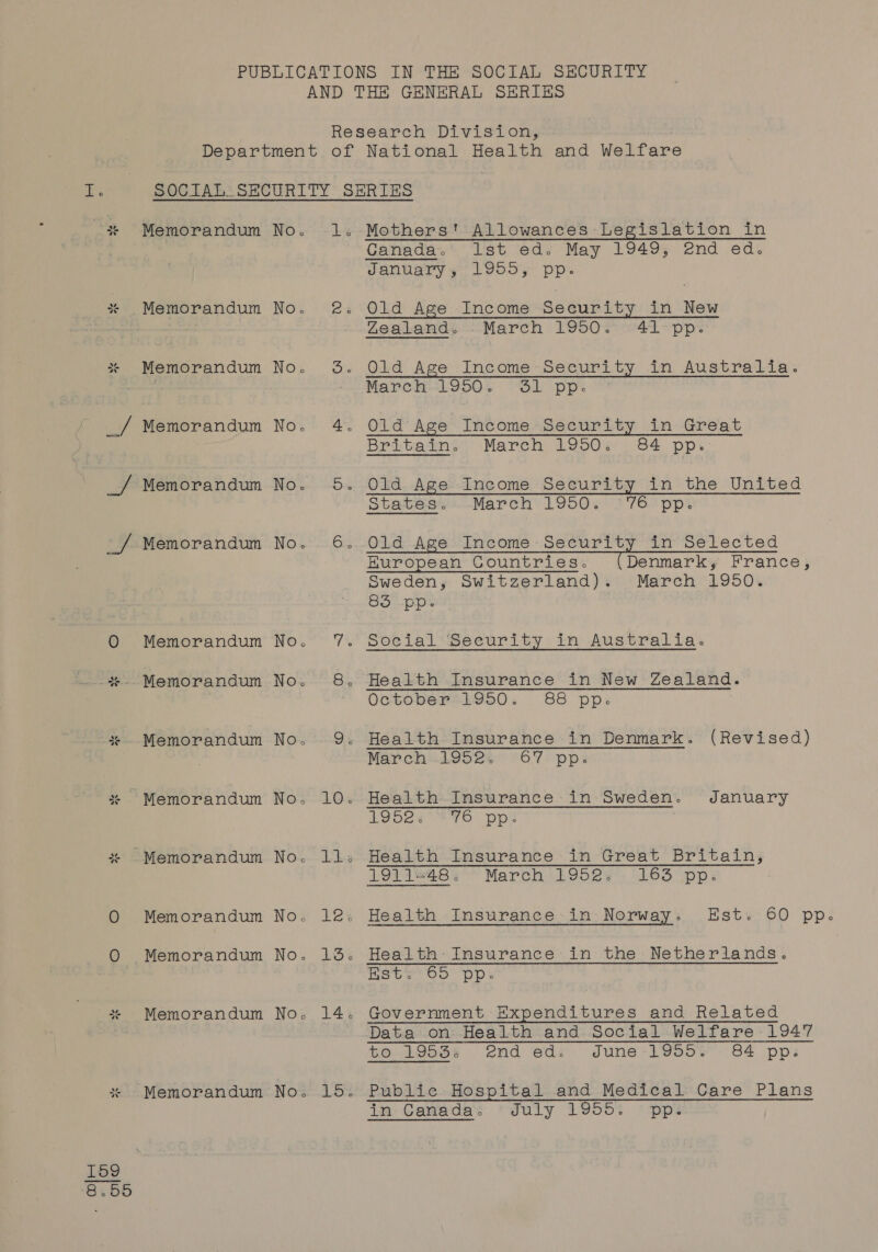 PUBLICATIONS IN THE SOCIAL SECURITY AND THE GENERAL SERIES Research Division, Department of National Health and Welfare SOCIAL SECURITY SERIES Ganada.’ lst ed. May 1949, end ed. January, 1955, pp. “5 ale Cd bd Memorandum No. 2. Old Age Income Security in New Z2eecands, March 1950. ~'44-pp~ wls bd td Memorandum No. 3. Old Age Income Security in Australia. Pie MEPS LODO, Si pps _/ Memorandum No. 4. Old Age Income Security in Great Britain. March 1950. 84 pp. _/ Memorandum No. 5. Old Age Income Security in the United States...March 1950. °'76 pp. _/ Memorandum No. 6. Old Age Income Security in Selected Huropean Gountries. (Denmark, France, Sweden, Switzerland). March 1950. m= Fo ly 3 © Memorandum No. 7. Social Security in Australia. ale “ - Memorandum No. 8. Health Insurance in New Zealand. October=1950. 88 pp: Memorandum No. 9. Health Insurance in Denmark. (Revised) March..i952s 67 pps ale “ Memorandum No. 10. Health Insurance in Sweden. January e627 76 ‘pp? ale “~ 4% Memorandum No. 11: Health Insurance in Great Britain, 1924848; March 1952, 165 pp: oO Memorandum No. 12. Health Insurance in Norway. Est. 60 pp. oO Memorandum No. 13. Health: Insurance in the Netherlands. Bate Oo DD. * Memorandum No. 14. Government Expenditures and Related : Data on Health and Social Welfare 1947 to. 19534 2nd eds dJdune-L¥50%° 84 pp: ate “&gt; Memorandum No. 15. Public Hospital and Medical Care Plans in: Ganada: ‘duly L955: * pps Ke)