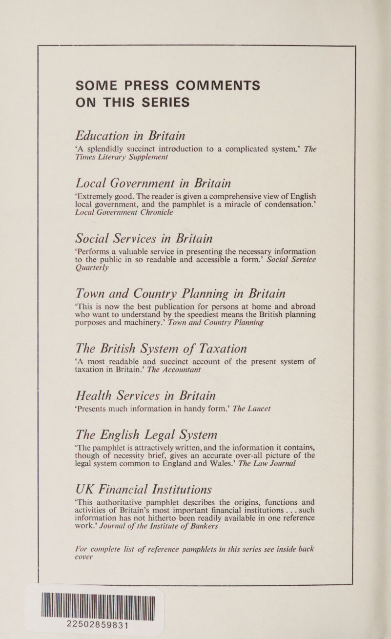 SOME PRESS COMMENTS ON THIS SERIES Education in Britain ‘A splendidly succinct introduction to a complicated system.’ The Times Literary Supplement Local Government in Britain ‘Extremely good. The reader is given a comprehensive view of English local government, and the pamphlet is a miracle of condensation.’ Local Government Chronicle Social Services in Britain ‘Performs a valuable service in presenting the necessary information to the public in so readable and accessible a form.’ Social Service Quarterly Town and Country Planning in Britain ‘This is now the best publication for persons at home and abroad who want to understand by the speediest means the British planning purposes and machinery.’ Town and Country Planning The British System of Taxation ‘A most readable and succinct account of the present system of taxation in Britain.’ The Accountant Health Services in Britain ‘Presents much information in handy form.’ The Lancet The English Legal System ‘The pamphlet is attractively written, and the information it contains, though of necessity brief, gives an accurate over-all picture of the legal system common to England and Wales.’ The Law Journal UK Financial Institutions ‘This authoritative pamphlet describes the origins, functions and activities of Britain’s most important financial institutions ...such information has not hitherto been readily available in one reference work.’ Journal of the Institute of Bankers For complete list of reference pamphlets in this series see inside back cover INA