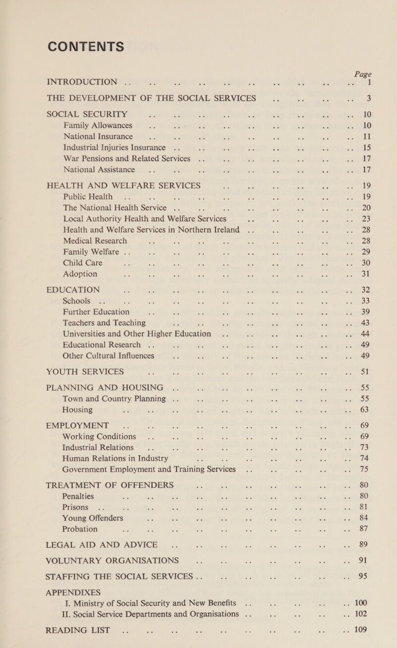 CONTENTS INTRODUCTION THE DEVELOPMENT OF THE SOCIAL SERVICES SOCIAL SECURITY Family Allowances National Insurance Industrial Injuries Insurance War Pensions and Related Services National Assistance HEALTH AND WELFARE SERVICES Public Health ; The National Health Service Local Authority Health and Welfare Baia Health and Welfare Services in Northern Ireland Medical Research Family Welfare .. Child Care Adoption EDUCATION Schools Further Education Teachers and Teaching Universities and Other Higher Pancaiak Educational Research Other Cultural Influences YOUTH SERVICES PLANNING AND HOUSING Town and Country Planning .. Housing EMPLOY MENT Working Conditions Industrial Relations sx Human Relations in Industry ; Government Employment and Training Seniiees TREATMENT OF OFFENDERS Penalties Prisons Young Ornies: Probation LEGAL AID AND ADVICE VOLUNTARY ORGANISATIONS STAFFING THE SOCIAL SERVICES .. APPENDIXES I. Ministry of Social Security and New Benefits II. Social Service Departments and Organisations .. READING LIST 10 10 11 15 17 17 19 19 20 23 28 28 29 30 eq 32 33 39 43 44 49 49 51 =p) 55 63 69 69 73 74 12 80 80 81 84 87 89 91 95