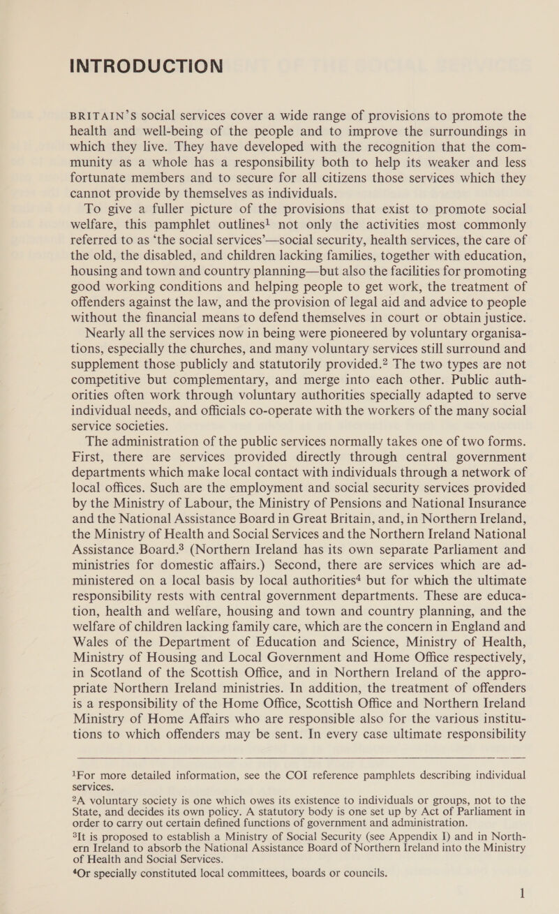 INTRODUCTION BRITAIN’S social services cover a wide range of provisions to promote the health and well-being of the people and to improve the surroundings in which they live. They have developed with the recognition that the com- munity as a whole has a responsibility both to help its weaker and less fortunate members and to secure for all citizens those services which they cannot provide by themselves as individuals. To give a fuller picture of the provisions that exist to promote social welfare, this pamphlet outlines! not only the activities most commonly referred to as ‘the social services’—social security, health services, the care of the old, the disabled, and children lacking families, together with education, housing and town and country planning—but also the facilities for promoting good working conditions and helping people to get work, the treatment of offenders against the law, and the provision of legal aid and advice to people without the financial means to defend themselves in court or obtain justice. Nearly all the services now in being were pioneered by voluntary organisa- tions, especially the churches, and many voluntary services still surround and supplement those publicly and statutorily provided.2 The two types are not competitive but complementary, and merge into each other. Public auth- orities often work through voluntary authorities specially adapted to serve individual needs, and officials co-operate with the workers of the many social service societies. The administration of the public services normally takes one of two forms. First, there are services provided directly through central government departments which make local contact with individuals through a network of local offices. Such are the employment and social security services provided by the Ministry of Labour, the Ministry of Pensions and National Insurance and the National Assistance Board in Great Britain, and, in Northern Ireland, the Ministry of Health and Social Services and the Northern Ireland National Assistance Board.* (Northern Ireland has its own separate Parliament and ministries for domestic affairs.) Second, there are services which are ad- ministered on a local basis by local authorities* but for which the ultimate responsibility rests with central government departments. These are educa- tion, health and welfare, housing and town and country planning, and the welfare of children lacking family care, which are the concern in England and Wales of the Department of Education and Science, Ministry of Health, Ministry of Housing and Local Government and Home Office respectively, in Scotland of the Scottish Office, and in Northern Ireland of the appro- priate Northern Ireland ministries. In addition, the treatment of offenders is a responsibility of the Home Office, Scottish Office and Northern Ireland Ministry of Home Affairs who are responsible also for the various institu- tions to which offenders may be sent. In every case ultimate responsibility 1For more detailed information, see the COI reference pamphlets describing individual services. 2A voluntary society is one which owes its existence to individuals or groups, not to the State, and decides its own policy. A statutory body is one set up by Act of Parliament in order to carry out certain defined functions of government and administration. 3It is proposed to establish a Ministry of Social Security (see Appendix I) and in North- ern Ireland to absorb the National Assistance Board of Northern Ireland into the Ministry of Health and Social Services. 4Or specially constituted local committees, boards or councils.