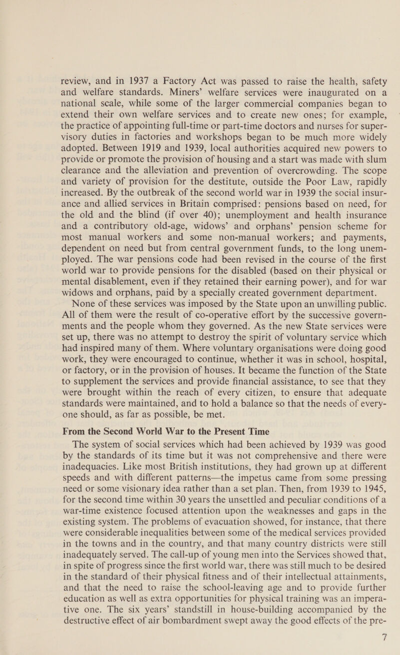 review, and in 1937 a Factory Act was passed to raise the health, safety and welfare standards. Miners’ welfare services were inaugurated on a national scale, while some of the larger commercial companies began to extend their own welfare services and to create new ones; for example, the practice of appointing full-time or part-time doctors and nurses for super- visory duties in factories and workshops began to be much more widely adopted. Between 1919 and 1939, local authorities acquired new powers to provide or promote the provision of housing and a start was made with slum clearance and the alleviation and prevention of overcrowding. The scope and variety of provision for the destitute, outside the Poor Law, rapidly increased. By the outbreak of the second world war in 1939 the social insur- ance and allied services in Britain comprised: pensions based on need, for the old and the blind Gf over 40); unemployment and health insurance and a contributory old-age, widows’ and orphans’ pension scheme for most manual workers and some non-manual workers; and payments, dependent on need but from central government funds, to the long unem- ployed. The war pensions code had been revised in the course of the first world war to provide pensions for the disabled (based on their physical or mental disablement, even if they retained their earning power), and for war widows and orphans, paid by a specially created government department. None of these services was imposed by the State upon an unwilling public. All of them were the result of co-operative effort by the successive govern- ments and the people whom they governed. As the new State services were set up, there was no attempt to destroy the spirit of voluntary service which had inspired many of them. Where voluntary organisations were doing good work, they were encouraged to continue, whether it was in school, hospital, or factory, or in the provision of houses. It became the function of the State to supplement the services and provide financial assistance, to see that they were brought within the reach of every citizen, to ensure that adequate standards were maintained, and to hold a balance so that the needs of every- one should, as far as possible, be met. From the Second World War to the Present Time The system of social services which had been achieved by 1939 was good by the standards of its time but it was not comprehensive and there were inadequacies. Like most British institutions, they had grown up at different speeds and with different patterns—the impetus came from some pressing need or some visionary idea rather than a set plan. Then, from 1939 to 1945, for the second time within 30 years the unsettled and peculiar conditions of a war-time existence focused attention upon the weaknesses and gaps in the existing system. The problems of evacuation showed, for instance, that there were considerable inequalities between some of the medical services provided in the towns and in the country, and that many country districts were still inadequately served. The call-up of young men into the Services showed that, in spite of progress since the first world war, there was still much to be desired in the standard of their physical fitness and of their intellectual attainments, and that the need to raise the school-leaving age and to provide further education as well as extra opportunities for physical training was an impera- tive one. The six years’ standstill in house-building accompanied by the destructive effect of air bombardment swept away the good effects of the pre-