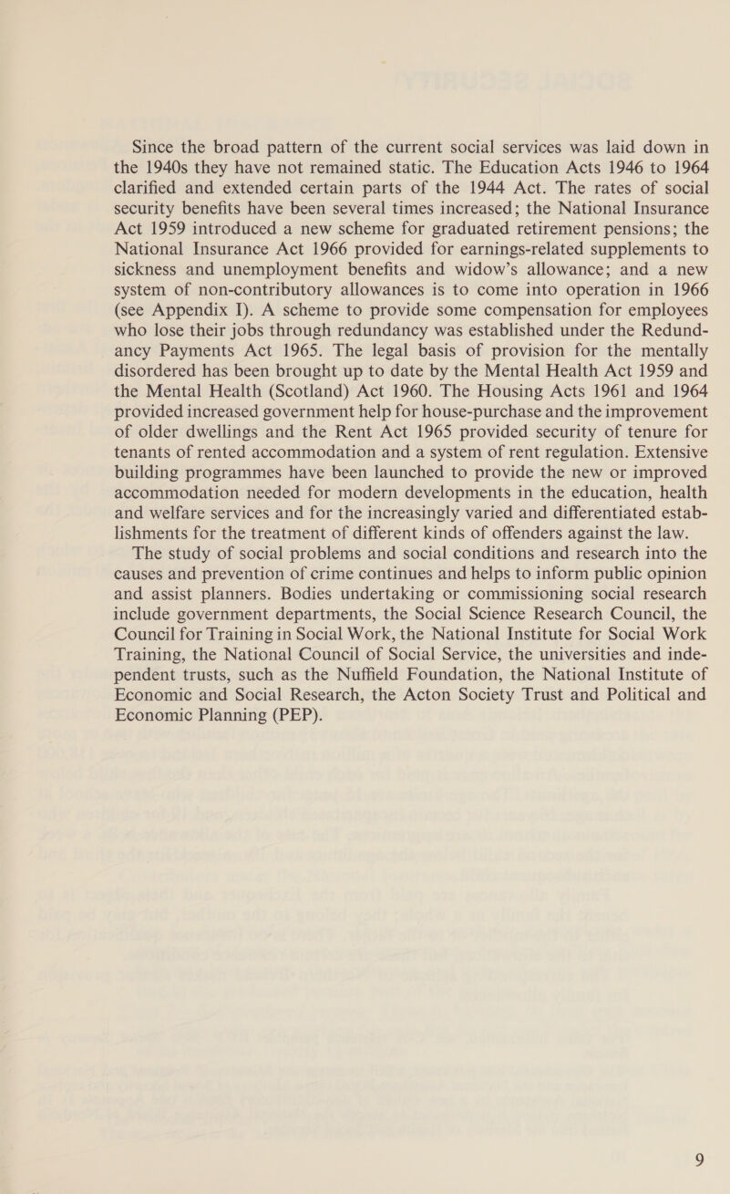 Since the broad pattern of the current social services was laid down in the 1940s they have not remained static. The Education Acts 1946 to 1964 clarified and extended certain parts of the 1944 Act. The rates of social security benefits have been several times increased; the National Insurance Act 1959 introduced a new scheme for graduated retirement pensions; the National Insurance Act 1966 provided for earnings-related supplements to sickness and unemployment benefits and widow’s allowance; and a new system of non-contributory allowances is to come into operation in 1966 (see Appendix I). A scheme to provide some compensation for employees who lose their jobs through redundancy was established under the Redund- ancy Payments Act 1965. The legal basis of provision for the mentally disordered has been brought up to date by the Mental Health Act 1959 and the Mental Health (Scotland) Act 1960. The Housing Acts 1961 and 1964 provided increased government help for house-purchase and the improvement of older dwellings and the Rent Act 1965 provided security of tenure for tenants of rented accommodation and a system of rent regulation. Extensive building programmes have been launched to provide the new or improved accommodation needed for modern developments in the education, health and welfare services and for the increasingly varied and differentiated estab- lishments for the treatment of different kinds of offenders against the law. The study of social problems and social conditions and research into the causes and prevention of crime continues and helps to inform public opinion and assist planners. Bodies undertaking or commissioning social research include government departments, the Social Science Research Council, the Council for Training in Social Work, the National Institute for Social Work Training, the National Council of Social Service, the universities and inde- pendent trusts, such as the Nuffield Foundation, the National Institute of Economic and Social Research, the Acton Society Trust and Political and Economic Planning (PEP).