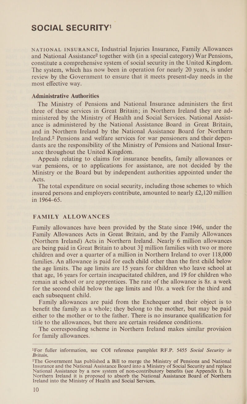 SOCIAL SECURITY’ NATIONAL INSURANCE, Industrial Injuries Insurance, Family Allowances and National Assistance? together with (in a special category) War Pensions, constitute a comprehensive system of social security in the United Kingdom. The system, which has now been in operation for nearly 20 years, is under review by the Government to ensure that it meets present-day needs in the most effective way. Administrative Authorities The Ministry of Pensions and National Insurance administers the first three of these services in Great Britain; in Northern Ireland they are ad- ministered by the Ministry of Health and Social Services. National Assist- ance is administered by the National Assistance Board in Great Britain, and in Northern Ireland by the National Assistance Board for Northern Ireland.2 Pensions and welfare services for war pensioners and their depen- dants are the responsibility of the Ministry of Pensions and National Insur- ance throughout the United Kingdom. Appeals relating to claims for insurance benefits, family allowances or war pensions, or to applications for assistance, are not decided by the Ministry or the Board but by independent authorities appointed under the Acts. The total expenditure on social security, including those schemes to which insured persons and employers contribute, amounted to nearly £2,120 million in 1964-65. FAMILY ALLOWANCES Family allowances have been provided by the State since 1946, under the Family Allowances Acts in Great Britain, and by the Family Allowances (Northern Ireland) Acts in Northern Ireland. Nearly 6 million allowances are being paid in Great Britain to about 3? million families with two or more children and over a quarter of a million in Northern Ireland to over 118,000 families. An allowance is paid for each child other than the first child below the age limits. The age limits are 15 years for children who leave school at that age, 16 years for certain incapacitated children, and 19 for children who remain at school or are apprentices. The rate of the allowance is 8s. a week for the second child below the age limits and 10s. a week for the third and each subsequent child. Family allowances are paid from the Exchequer and their object is to benefit the family as a whole; they belong to the mother, but may be paid either to the mother or to the father. There is no insurance qualification for title to the allowances, but there are certain residence conditions. The corresponding scheme in Northern Ireland makes similar provision for family allowances.  1For fuller information, see COI reference pamphlet RF.P. 5455 Social Security in Britain. 2The Government has published a Bill to merge the Ministry of Pensions and National Insurance and the National Assistance Board into a Ministry of Social Security and replace National Assistance by a new system of non-contributory benefits (see Appendix I). In Northern Ireland it is proposed to absorb the National Assistance Board of Northern Ireland into the Ministry of Health and Social Services.