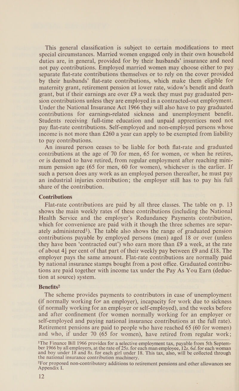 This general classification is subject to certain modifications to meet special circumstances. Married women engaged only in their own household duties are, in general, provided for by their husbands’ insurance and need not pay contributions. Employed married women may choose either to pay separate flat-rate contributions themselves or to rely on the cover provided by their husbands’ flat-rate contributions, which make them eligible for maternity grant, retirement pension at lower rate, widow’s benefit and death grant, but if their earnings are over £9 a week they must pay graduated pen- sion contributions unless they are employed in a contracted-out employment. Under the National Insurance Act 1966 they will also have to pay graduated contributions for earnings-related sickness and unemployment benefit. Students receiving full-time education and unpaid apprentices need not pay flat-rate contributions. Self-employed and non-employed persons whose income is not more than £260 a year can apply to be exempted from liability to pay contributions. An insured person ceases to be liable for both flat-rate and graduated contributions at the age of 70 for men, 65 for women, or when he retires, or is deemed to have retired, from regular employment after reaching mini- mum pension age (65 for men, 60 for women), whichever is the earlier. If such a person does any work as an employed person thereafter, he must pay an industrial injuries contribution; the employer still has to pay his full share of the contribution. Contributions Flat-rate contributions are paid by all three classes. The table on p. 13 shows the main weekly rates of these contributions (including the National Health Service and the employer’s Redundancy Payments contribution, which for convenience are paid with it though the three schemes are separ- ately administered!). The table also shows the range of graduated pension contributions payable by employed persons (men) aged 18 or over (unless they have been ‘contracted out’) who earn more than £9 a week, at the rate of about 44 per cent of that part of their weekly pay between £9 and £18. The employer pays the same amount. Flat-rate contributions are normally paid by national insurance stamps bought from a post office. Graduated contribu- tions are paid together with income tax under the Pay As You Earn (deduc- tion at source) system. Benefits? The scheme provides payments to contributors in case of unemployment (if normally working for an employer), incapacity for work due to sickness (if normally working for an employer or self-employed), and the weeks before and after confinement (for women normally working for an employer or self-employed and paying national insurance contributions at the full rate). Retirement pensions are paid to people who have reached 65 (60 for women) and who, if under 70 (65 for women), have retired from regular work;  1The Finance Bill 1966 provides for a selective employment tax, payable from 5th Septem- ber 1966 by all employers, at the rate of 25s. for each man employee, 12s. 6d. for each woman and boy under 18 and 8s. for each girl under 18. This tax, also, will be collected through the national insurance contribution machinery. “For proposed non-contributory additions to retirement pensions and other allowances see Appendix I.