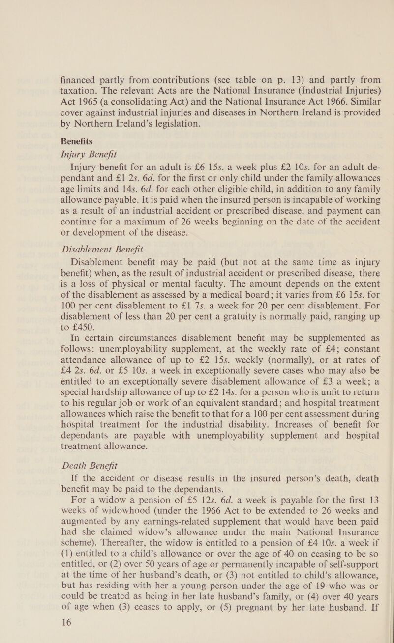 financed partly from contributions (see table on p. 13) and partly from taxation. The relevant Acts are the National Insurance (Industrial Injuries) Act 1965 (a consolidating Act) and the National Insurance Act 1966. Similar cover against industrial injuries and diseases in Northern Ireland is provided by Northern Ireland’s legislation. Benefits Injury Benefit Injury benefit for an adult is £6 15s. a week plus £2 10s. for an adult de- pendant and £1 2s. 6d. for the first or only child under the family allowances age limits and 14s. 6d. for each other eligible child, in addition to any family allowance payable. It is paid when the insured person is incapable of working as a result of an industrial accident or prescribed disease, and payment can continue for a maximum of 26 weeks beginning on the date of the accident or development of the disease. Disablement Benefit Disablement benefit may be paid (but not at the same time as injury benefit) when, as the result of industrial accident or prescribed disease, there is a loss of physical or mental faculty. The amount depends on the extent of the disablement as assessed by a medical board; it varies from £6 15s. for 100 per cent disablement to £1 7s. a week for 20 per cent disablement. For disablement of less than 20 per cent a gratuity is normally paid, ranging up to £450. In certain circumstances disablement benefit may be supplemented as follows: unemployability supplement, at the weekly rate of £4; constant attendance allowance of up to £2 15s. weekly (normally), or at rates of £4 2s. 6d. or £5 10s. a week in exceptionally severe cases who may also be entitled to an exceptionally severe disablement allowance of £3 a week; a special hardship allowance of up to £2 14s. for a person who is unfit to return to his regular job or work of an equivalent standard; and hospital treatment allowances which raise the benefit to that for a 100 per cent assessment during hospital treatment for the industrial disability. Increases of benefit for dependants are payable with unemployability supplement and hospital treatment allowance. Death Benefit If the accident or disease results in the insured person’s death, death benefit may be paid to the dependants. For a widow a pension of £5 12s. 6d. a week is payable for the first 13 weeks of widowhood (under the 1966 Act to be extended to 26 weeks and augmented by any earnings-related supplement that would have been paid had she claimed widow’s allowance under the main National Insurance scheme). Thereafter, the widow is entitled to a pension of £4 10s. a week if (1) entitled to a child’s allowance or over the age of 40 on ceasing to be so entitled, or (2) over 50 years of age or permanently incapable of self-support at the time of her husband’s death, or (3) not entitled to child’s allowance, but has residing with her a young person under the age of 19 who was or could be treated as being in her late husband’s family, or (4) over 40 years of age when (3) ceases to apply, or (5) pregnant by her late husband. If