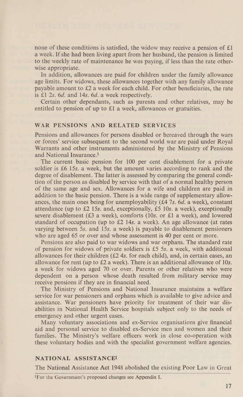 none of these conditions is satisfied, the widow may receive a pension of £1 a week. If she had been living apart from her husband, the pension is limited to the weekly rate of maintenance he was paying, if less than the rate other- wise appropriate. In addition, allowances are paid for children under the family allowance age limits. For widows, these allowances together with any family allowance payable amount to £2 a week for each child. For other beneficiaries, the rate is £1 2s. 6d. and 14s. 6d. a week respectively. Certain other dependants, such as parents and other relatives, may be entitled to pension of up to £1 a week, allowances or gratuities. WAR PENSIONS AND RELATED SERVICES Pensions and allowances for persons disabled or bereaved through the wars or forces’ service subsequent to the second world war are paid under Royal Warrants and other instruments administered by the Ministry of Pensions and National Insurance. The current basic pension for 100 per cent disablement for a private soldier is £6 15s. a week, but the amount varies according to rank and the degree of disablement. The latter is assessed by comparing the general condi- tion of the person as disabled by service with that of a normal healthy person of the same age and sex. Allowances for a wife and children are paid in addition to the basic pension. There is a wide range of supplementary allow- ances, the main ones being for unemployability (£4 7s. 6d. a week), constant attendance (up to £2 15s. and, exceptionally, £5 10s. a week), exceptionally severe disablement (£3 a week), comforts (10s. or £1 a week), and lowered standard of occupation (up to £2 14s. a week). An age allowance (at rates varying between 5s. and 15s. a week) is payable to disablement pensioners who are aged 65 or over and whose assessment is 40 per cent or more. Pensions are also paid to war widows and war orphans. The standard rate of pension for widows of private soldiers is £5 5s. a week, with additional allowances for their children (£2 4s. for each child), and, in certain cases, an allowance for rent (up to £2 a week). There is an additional allowance of 10s. a week for widows aged 70 or over. Parents or other relatives who were dependent on a person whose death resulted from military service may receive pensions if they are in financial need. The Ministry of Pensions and National Insurance maintains a welfare service for war pensioners and orphans which is available to give advice and assistance. War pensioners have priority for treatment of their war dis- abilities in National Health Service hospitals subject only to the needs of emergency and other urgent cases. Many voluntary associations and ex-Service organisations give financial aid and personal service to disabled ex-Service men and women and their families. The Ministry’s welfare officers work in close co-operation with these voluntary bodies and with the specialist government welfare agencies. NATIONAL ASSISTANCE! The National Assistance Act 1948 abolished the existing Poor Law in Great    1For the Government’s proposed changes see Appendix I.