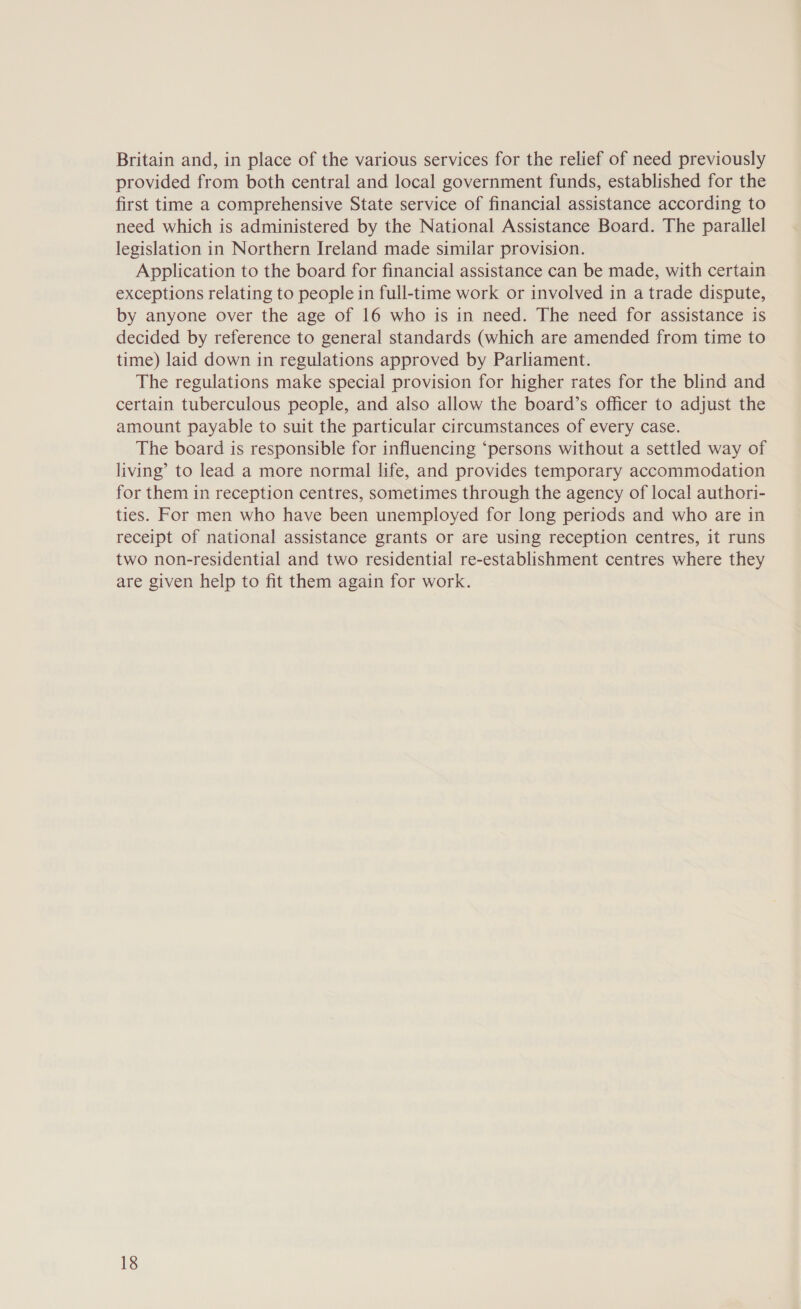 Britain and, in place of the various services for the relief of need previously provided from both central and local government funds, established for the first time a comprehensive State service of financial assistance according to need which is administered by the National Assistance Board. The parallel legislation in Northern Ireland made similar provision. Application to the board for financial assistance can be made, with certain exceptions relating to people in full-time work or involved in a trade dispute, by anyone over the age of 16 who is in need. The need for assistance is decided by reference to general standards (which are amended from time to time) laid down in regulations approved by Parliament. The regulations make special provision for higher rates for the blind and certain tuberculous people, and also allow the board’s officer to adjust the amount payable to suit the particular circumstances of every case. The board is responsible for influencing ‘persons without a settled way of living’ to lead a more normal life, and provides temporary accommodation for them in reception centres, sometimes through the agency of local authori- ties. For men who have been unemployed for long periods and who are in receipt of national assistance grants or are using reception centres, it runs two non-residential and two residential re-establishment centres where they are given help to fit them again for work.