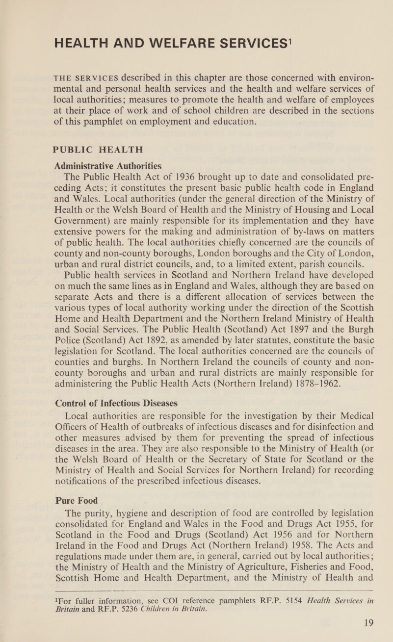 HEALTH AND WELFARE SERVICES’ THE SERVICES described in this chapter are those concerned with environ- mental and personal health services and the health and welfare services of local authorities; measures to promote the health and welfare of employees at their place of work and of school children are described in the sections of this pamphlet on employment and education. PUBLIC HEALTH Administrative Authorities The Public Health Act of 1936 brought up to date and consolidated pre- ceding Acts; it constitutes the present basic public health code in England and Wales. Local authorities (under the general direction of the Ministry of Health or the Welsh Board of Health and the Ministry of Housing and Local Government) are mainly responsible for its implementation and they have extensive powers for the making and administration of by-laws on matters of public health. The local authorities chiefly concerned are the councils of county and non-county boroughs, London boroughs and the City of London, urban and rural district councils, and, to a limited extent, parish councils. Public health services in Scotland and Northern Ireland have developed on much the same lines as in England and Wales, although they are based on separate Acts and there is a different allocation of services between the various types of local authority working under the direction of the Scottish Home and Health Department and the Northern Ireland Ministry of Health and Social Services. The Public Health (Scotland) Act 1897 and the Burgh Police (Scotland) Act 1892, as amended by later statutes, constitute the basic legislation for Scotland. The local authorities concerned are the councils of counties and burghs. In Northern Ireland the councils of county and non- county boroughs and urban and rural districts are mainly responsible for administering the Public Heaith Acts (Northern Ireland) 1878-1962. Control of Infectious Diseases Local authorities are responsible for the investigation by their Medical Officers of Health of outbreaks of infectious diseases and for disinfection and other measures advised by them for preventing the spread of infectious diseases in the area. They are also responsible to the Ministry of Health (or the Welsh Board of Health or the Secretary of State for Scotland or the Ministry of Health and Social Services for Northern Ireland) for recording notifications of the prescribed infectious diseases. Pure Food The purity, hygiene and description of food are controlled by legislation consolidated for England and Wales in the Food and Drugs Act 1955, for Scotland in the Food and Drugs (Scotland) Act 1956 and for Northern Ireland in the Food and Drugs Act (Northern Ireland) 1958. The Acts and regulations made under them are, in general, carried out by local authorities ; the Ministry of Health and the Ministry of Agriculture, Fisheries and Food, Scottish Home and Health Department, and the Ministry of Health and  1For fuller information, see COI reference pamphlets RF.P. 5154 Health Services in Britain and RF.P. 5236 Children in Britain.