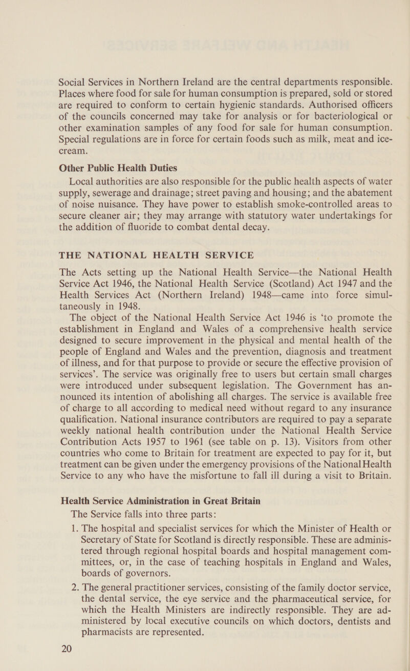 Social Services in Northern Ireland are the central departments responsible. Places where food for sale for human consumption is prepared, sold or stored are required to conform to certain hygienic standards. Authorised officers of the councils concerned may take for analysis or for bacteriological or other examination samples of any food for sale for human consumption. Special regulations are in force for certain foods such as milk, meat and ice- cream. Other Public Heaith Duties Local authorities are also responsible for the public health aspects of water supply, sewerage and drainage; street paving and housing; and the abatement of noise nuisance. They have power to establish smoke-controlled areas to secure cleaner air; they may arrange with statutory water undertakings for the addition of fluoride to combat dental decay. THE NATIONAL HEALTH SERVICE The Acts setting up the National Health Service—the National Health Service Act 1946, the National Health Service (Scotland) Act 1947 and the Health Services Act (Northern Ireland) 1948—came into force simul- taneously in 1948. The object of the National Health Service Act 1946 is ‘to promote the establishment in England and Wales of a comprehensive health service designed to secure improvement in the physical and mental health of the people of England and Wales and the prevention, diagnosis and treatment of illness, and for that purpose to provide or secure the effective provision of services’. The service was originally free to users but certain small charges were introduced under subsequent legislation. The Government has an- nounced its intention of abolishing all charges. The service is available free of charge to all according to medical need without regard to any insurance qualification. National insurance contributors are required to pay a separate weekly national health contribution under the National Health Service Contribution Acts 1957 to 1961 (see table on p. 13). Visitors from other countries who come to Britain for treatment are expected to pay for it, but treatment can be given under the emergency provisions of the National Health Service to any who have the misfortune to fall ill during a visit to Britain. Health Service Administration in Great Britain The Service falls into three parts: 1. The hospital and specialist services for which the Minister of Health or Secretary of State for Scotland is directly responsible. These are adminis- tered through regional hospital boards and hospital management com- mittees, or, in the case of teaching hospitals in England and Wales, boards of governors. 2. The general practitioner services, consisting of the family doctor service, the dental service, the eye service and the pharmaceutical service, for which the Health Ministers are indirectly responsible. They are ad- ministered by local executive councils on which doctors, dentists and pharmacists are represented.