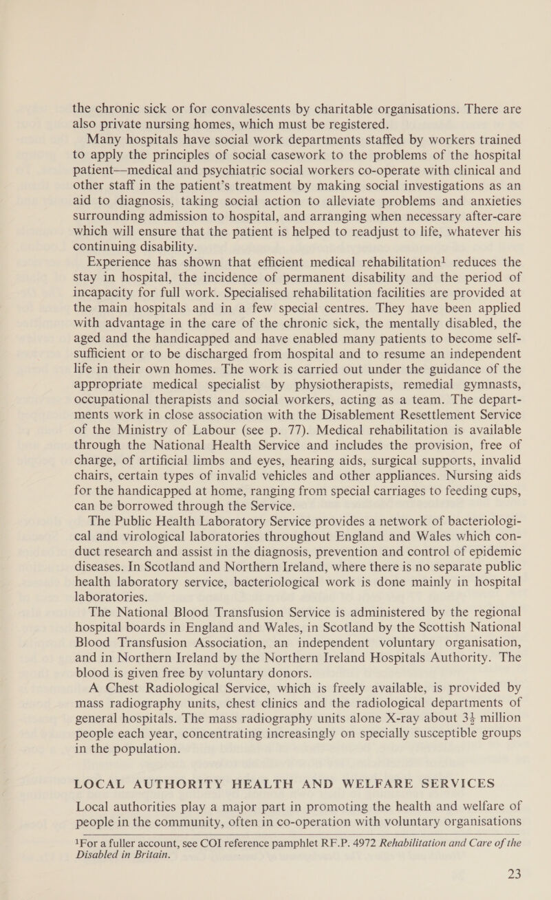 the chronic sick or for convalescents by charitable organisations. There are also private nursing homes, which must be registered. Many hospitals have social work departments staffed by workers trained to apply the principles of social casework to the problems of the hospital patient—medical and psychiatric social workers co-operate with clinical and other staff in the patient’s treatment by making social investigations as an aid to diagnosis, taking social action to alleviate problems and anxieties surrounding admission to hospital, and arranging when necessary after-care which will ensure that the patient is helped to readjust to life, whatever his continuing disability. Experience has shown that efficient medical rehabilitation! reduces the stay in hospital, the incidence of permanent disability and the period of incapacity for full work. Specialised rehabilitation facilities are provided at the main hospitals and in a few special centres. They have been applied with advantage in the care of the chronic sick, the mentally disabled, the aged and the handicapped and have enabled many patients to become self- sufficient or to be discharged from hospital and to resume an independent life in their own homes. The work is carried out under the guidance of the appropriate medical specialist by physiotherapists, remedial gymnasts, occupational therapists and social workers, acting as a team. The depart- ments work in close association with the Disablement Resettlement Service of the Ministry of Labour (see p. 77). Medical rehabilitation is available through the National Health Service and includes the provision, free of charge, of artificial limbs and eyes, hearing aids, surgical supports, invalid chairs, certain types of invalid vehicles and other appliances. Nursing aids for the handicapped at home, ranging from special carriages to feeding cups, can be borrowed through the Service. The Public Health Laboratory Service provides a network of bacteriologi- cal and virological laboratories throughout England and Wales which con- duct research and assist in the diagnosis, prevention and control of epidemic diseases. In Scotland and Northern Ireland, where there is no separate public health laboratory service, bacteriological work is done mainly in hospital laboratories. The National Blood Transfusion Service is administered by the regional hospital boards in England and Wales, in Scotland by the Scottish National Blood Transfusion Association, an independent voluntary organisation, and in Northern Ireland by the Northern Ireland Hospitals Authority. The blood is given free by voluntary donors. A Chest Radiological Service, which is freely available, is provided by mass radiography units, chest clinics and the radiological departments of general hospitals. The mass radiography units alone X-ray about 34 million people each year, concentrating increasingly on specially susceptible groups in the population. LOCAL AUTHORITY HEALTH AND WELFARE SERVICES Local authorities play a major part in promoting the health and welfare of people in the community, often in co-operation with voluntary organisations   1For a fuller account, see COI reference pamphlet RF.P. 4972 Rehabilitation and Care of the Disabled in Britain. 22