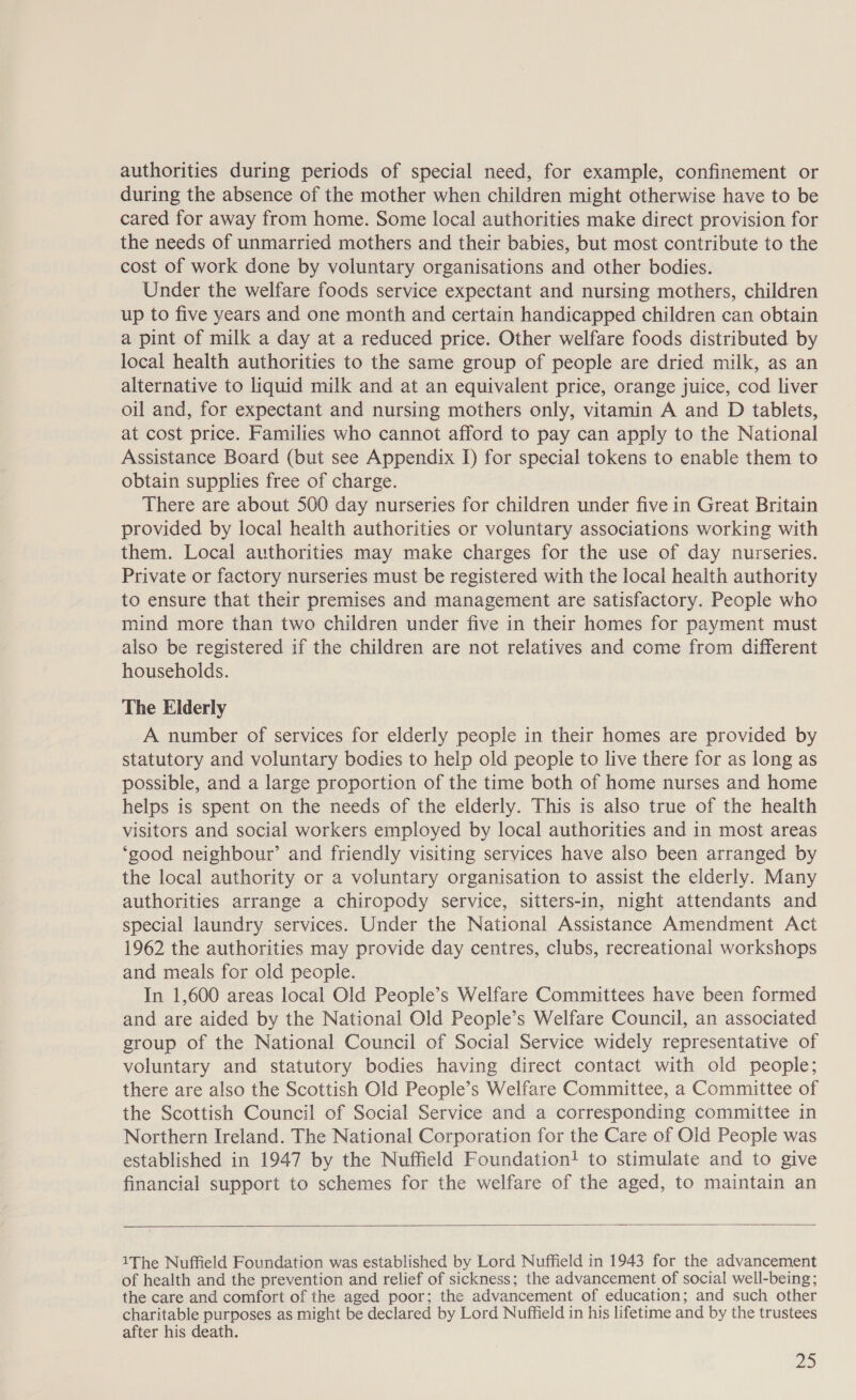 authorities during periods of special need, for example, confinement or during the absence of the mother when children might otherwise have to be cared for away from home. Some local authorities make direct provision for the needs of unmarried mothers and their babies, but most contribute to the cost of work done by voluntary organisations and other bodies. Under the welfare foods service expectant and nursing mothers, children up to five years and one month and certain handicapped children can obtain a pint of milk a day at a reduced price. Other welfare foods distributed by local health authorities to the same group of people are dried milk, as an alternative to liquid milk and at an equivalent price, orange juice, cod liver oil and, for expectant and nursing mothers only, vitamin A and D tablets, at cost price. Families who cannot afford to pay can apply to the National Assistance Board (but see Appendix I) for special tokens to enable them to obtain supplies free of charge. There are about 500 day nurseries for children under five in Great Britain provided by local health authorities or voluntary associations working with them. Local authorities may make charges for the use of day nurseries. Private or factory nurseries must be registered with the local health authority to ensure that their premises and management are satisfactory. People who mind more than two children under five in their homes for payment must also be registered if the children are not relatives and come from different households. The Elderly A number of services for elderly people in their homes are provided by statutory and voluntary bodies to help old people to live there for as long as possible, and a large proportion of the time both of home nurses and home helps is spent on the needs of the elderly. This is also true of the health visitors and social workers employed by local authorities and in most areas ‘good neighbour’ and friendly visiting services have also been arranged by the local authority or a voluntary organisation to assist the elderly. Many authorities arrange a chiropody service, sitters-in, night attendants and special laundry services. Under the National Assistance Amendment Act 1962 the authorities may provide day centres, clubs, recreational workshops and meals for old people. In 1,600 areas local Old People’s Welfare Committees have been formed and are aided by the National Old People’s Welfare Council, an associated group of the National Council of Social Service widely representative of voluntary and statutory bodies having direct contact with old people; there are also the Scottish Old People’s Welfare Committee, a Committee of the Scottish Council of Social Service and a corresponding committee in Northern Ireland. The National Corporation for the Care of Old People was established in 1947 by the Nuffield Foundation! to stimulate and to give financial support to schemes for the welfare of the aged, to maintain an  1The Nuffield Foundation was established by Lord Nuffield in 1943 for the advancement of health and the prevention and relief of sickness; the advancement of social well-being; the care and comfort of the aged poor; the advancement of education; and such other charitable purposes as might be declared by Lord Nuffield in his lifetime and by the trustees after his death.