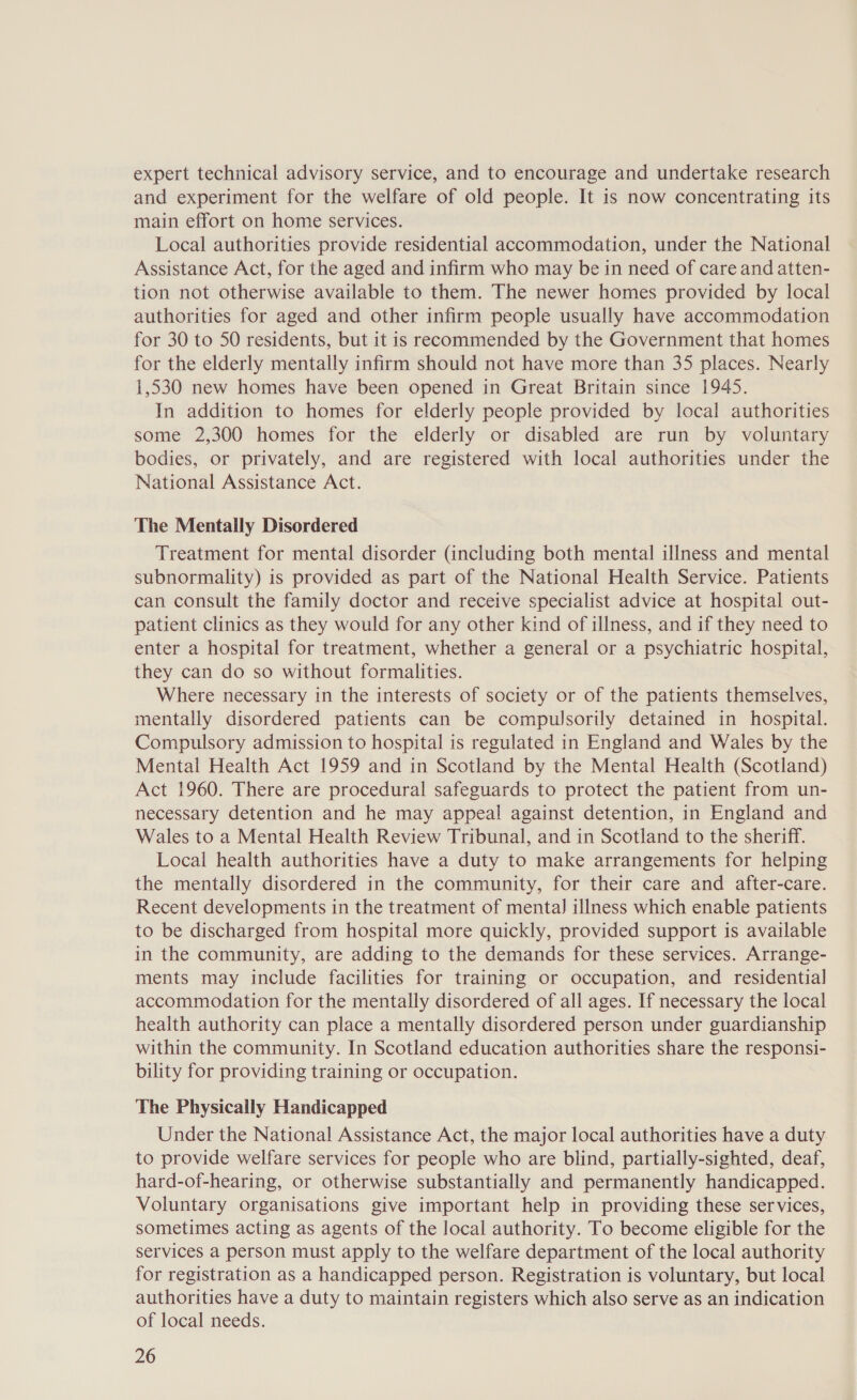 expert technical advisory service, and to encourage and undertake research and experiment for the welfare of old people. It is now concentrating its main effort on home services. Local authorities provide residential accommodation, under the National Assistance Act, for the aged and infirm who may be in need of care and atten- tion not otherwise available to them. The newer homes provided by local authorities for aged and other infirm people usually have accommodation for 30 to 50 residents, but it is recommended by the Government that homes for the elderly mentally infirm should not have more than 35 places. Nearly 1,530 new homes have been opened in Great Britain since 1945. In addition to homes for elderly people provided by local authorities some 2,300 homes for the elderly or disabled are run by voluntary bodies, or privately, and are registered with local authorities under the National Assistance Act. The Mentally Disordered Treatment for mental disorder (including both mental illness and mental subnormality) is provided as part of the National Health Service. Patients can consult the family doctor and receive specialist advice at hospital out- patient clinics as they would for any other kind of illness, and if they need to enter a hospital for treatment, whether a general or a psychiatric hospital, they can do so without formalities. Where necessary in the interests of society or of the patients themselves, mentally disordered patients can be compulsorily detained in hospital. Compulsory admission to hospital is regulated in England and Wales by the Mental Health Act 1959 and in Scotland by the Mental Health (Scotland) Act 1960. There are procedural safeguards to protect the patient from un- necessary detention and he may appeal against detention, in England and Wales to a Mental Health Review Tribunal, and in Scotland to the sheriff. Local health authorities have a duty to make arrangements for helping the mentally disordered in the community, for their care and after-care. Recent developments in the treatment of mental] illness which enable patients to be discharged from hospital more quickly, provided support is available in the community, are adding to the demands for these services. Arrange- ments may include facilities for training or occupation, and residential accommodation for the mentally disordered of all ages. If necessary the local health authority can place a mentally disordered person under guardianship within the community. In Scotland education authorities share the responsi- bility for providing training or occupation. The Physically Handicapped Under the National Assistance Act, the major local authorities have a duty to provide welfare services for people who are blind, partially-sighted, deaf, hard-of-hearing, or otherwise substantially and permanently handicapped. Voluntary organisations give important help in providing these services, sometimes acting as agents of the local authority. To become eligible for the services a person must apply to the welfare department of the local authority for registration as a handicapped person. Registration is voluntary, but local authorities have a duty to maintain registers which also serve as an indication of local needs.