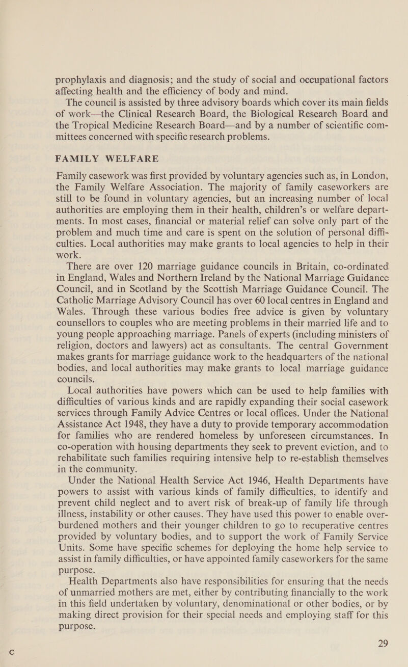 prophylaxis and diagnosis; and the study of social and occupational factors affecting health and the efficiency of body and mind. The council is assisted by three advisory boards which cover its main fields of work—the Clinical Research Board, the Biological Research Board and the Tropical Medicine Research Board—and by a number of scientific com- mittees concerned with specific research problems. FAMILY WELFARE Family casework was first provided by voluntary agencies such as, in London, the Family Welfare Association. The majority of family caseworkers are still to be found in voluntary agencies, but an increasing number of local authorities are employing them in their health, children’s or welfare depart- ments. In most cases, financial or material relief can solve only part of the problem and much time and care is spent on the solution of personal diffi- culties. Local authorities may make grants to local agencies to help in their work. There are over 120 marriage guidance councils in Britain, co-ordinated in England, Wales and Northern Ireland by the National Marriage Guidance Council, and in Scotland by the Scottish Marriage Guidance Council. The Catholic Marriage Advisory Council has over 60 local centres in England and Wales. Through these various bodies free advice is given by voluntary counsellors to couples who are meeting problems in their married life and to young people approaching marriage. Panels of experts (including ministers of religion, doctors and lawyers) act as consultants. The central Government makes grants for marriage guidance work to the headquarters of the national bodies, and local authorities may make grants to local marriage guidance councils. Local authorities have powers which can be used to help families with difficulties of various kinds and are rapidly expanding their social casework services through Family Advice Centres or local offices. Under the National Assistance Act 1948, they have a duty to provide temporary accommodation for families who are rendered homeless by unforeseen circumstances. In co-operation with housing departments they seek to prevent eviction, and to rehabilitate such families requiring intensive help to re-establish themselves in the community. Under the National Health Service Act 1946, Health Departments have powers to assist with various kinds of family difficulties, to identify and prevent child neglect and to avert risk of break-up of family life through illness, instability or other causes. They have used this power to enable over- burdened mothers and their younger children to go to recuperative centres provided by voluntary bodies, and to support the work of Family Service Units. Some have specific schemes for deploying the home help service to assist in family difficulties, or have appointed family caseworkers for the same purpose. Health Departments also have responsibilities for ensuring that the needs of unmarried mothers are met, either by contributing financially to the work in this field undertaken by voluntary, denominational or other bodies, or by making direct provision for their special needs and employing staff for this purpose.